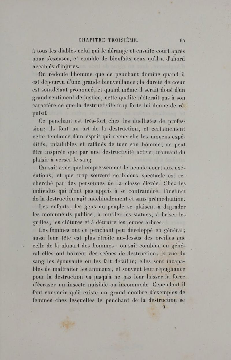 à tous les diables celui qui le dérange et ensuite court après pour s’excuser, ét comble de bienfaits ceux qu'il a d’abord accablés d'injures. On redoute l'homme que ce penchant domine quand il est dépourvu d'une grande bienveillance ; la dureté de cœur est son défaut prononcé, et quand même il serait doué d’un grand sentiment de justice, cette qualité n’ôterait pas à son caractère ce que la destructivité trop forte lui donne de ré- pulsif. Ce penchant est très-fort chez les duellistes de profes- sion; ils font un art de la destruction, et certainement cette tendance d’un esprit qui recherche les moyens expé- ditifs, infaillibles et raffinés de tuer son homme, ne peut être inspirée que par une destructivité active, trouvant du plaisir à verser le sang. On sait avec quel empressement le peuple court aux exé- cutions, et que trop souvent ce hideux spectacle est re- cherché par des personnes de la classe élevée. Chez les individus qui n'ont pas appris à se contraindre, l'instinct de la destruction agit machinalement et sans préméditation. Les enfants, les gens du peuple se plaisent à dégrader les monuments publics, à mutiler les statues, à briser les grilles, les clôtures et à détruire les jeunes arbres. Les femmes ont ce penchant peu développé en général; aussi leur tête est plus étroite au-dessus des oreilles que celle de la plupart des hommes : on sait combien en géné- ral elles ont horreur des scènes de destruction, la vue du sang les épouvante ou les fait défaillir; elles sont incapa- bles de maltraiter les animaux, et souvent leur répugnance pour la destruction va jusqu'à ne pas leur laisser la force d'écraser un insecte nuisible ou incommode. Cependant il faut convenir qu'il existe un grand nombre d'exemples de femmes chez lesquelles le penchant de la destruction se 9