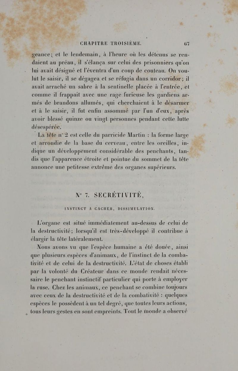 > NÉ + ESA 6 FER PE a We n ENG. | CARRE > \ à mdbar F4 y 11, He M TE L us F1 Un À À ar ’ CHAPITRE TROISIÈME. 67 Es geance; et le lendemain, à Fheure où les détenus se ren- daient au préau, il s’élança sur celui des prisonniers qu'on lui avait désigné et l'éventra d'un coup de couteau. On vou- lut le saisir, il se dégagea et se réfugia dans un corridor; il avait arraché un sabre à la sentinelle placée à l'entrée, et comme il frappait avec une rage furieuse les gardiens ar- més de brandons allumés, qui cherchaient à le désarmer et à le saisir, il fut enfin assommé par lun d'eux, après avoir blessé quinze ou vingt personnes pendant cette lutte désespérée. * La tête n°2 est celle du parricide Martin : la forme large et arrondie de la base du cerveau, entre les oreilles, in- dique un développement considérable des penchants, tan- dis que l'apparence étroite et pointue du sommet de la tête annonce une petitesse extrême des organes supérieurs. N° 7. SECRETIVITE, INSTINCT À CACHER, DISSIMULATION. L'organe est situé immédiatement au-dessus de celui de la destructivité; lorsqu'il est très-développé il contribue à élargir la tête latéralement. Nous avons vu que l'espèce humaine a été douée, ainsi que plusieurs espèces d'animaux, de l'instinct de la comba- tivité et de celui de la destructivité. L'état de choses établi par la volonté du Créateur dans ce monde rendait néces- saire le penchant instinctif particulier qui porte à employer la ruse. Chez les animaux, ce penchant se combine toujours avec ceux de la destructivité et de la combativité : quelques espèces le possèdent à un tel degré, que toutes leurs actions, tous leurs gestes en sont empreints. Tout le monde a observé