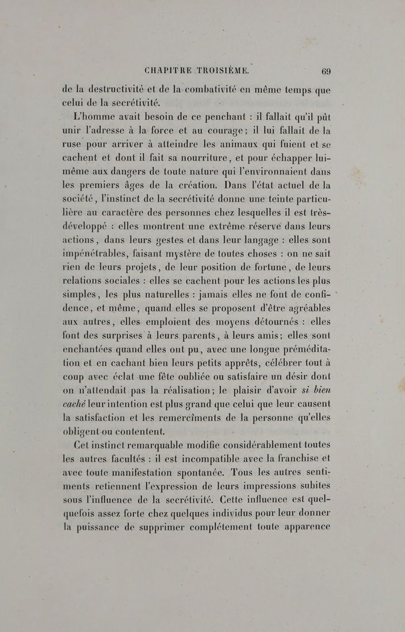 de la destructivité et de la-combativité en même temps que celui de la secrétivité. L'homme avait besoin de ce penchant : il fallait qu'il pût unir l'adresse à la force et au courage; il lui fallait de la ruse pour arriver à affeindre les animaux qui fuient et se cachent et dont il fait sa nourriture, et pour échapper lui- même aux dangers de toute nature qui l’environnaient dans les premiers âges de la création. Dans l’état actuel de la société, l'instinct de la secrétivité donne une teinte particu- lière au caractère des personnes chez lesquelles il est très- développé : elles montrent une extrême réserve dans leurs actions, dans leurs gestes et dans leur langage : elles sont impénétrables, faisant mystère de toutes choses : on ne sait rien de leurs projets, de leur position de fortune, de leurs relations sociales : elles se cachent pour les actions les plus simples, les plus naturelles : jamais elles ne font de confi- : dence, et même, quand-elles se proposent d’être agréables aux autres, elles emploient des moyens détournés : elles font des surprises à leurs parents, à leurs amis; elles sont enchantées quand elles ont pu, avec une longue prémédita- tion et en cachant bien leurs petits apprêts, célébrer tout à coup avec éclat une fête oubliée ou satisfaire un désir dont on w'attendait pas la réalisation; le plaisir d’avoir si bien caché leur intention est plus grand que celui que leur causent la satisfaction et les remércîments de la personne qu'elles obligent-ou contentent. Cet instinct remarquable modifie considérablement toutes les autres facultés : il est incompatible avec la franchise et avec toute manifestation spontanée. Fous les autres senti- ments retiennent l'expression de leurs impressions subites sous l'influence de la secrétivité. Cette influence est quel- quefois assez forte chez quelques individus pour leur donner la puissance de supprimer complétement toute apparence