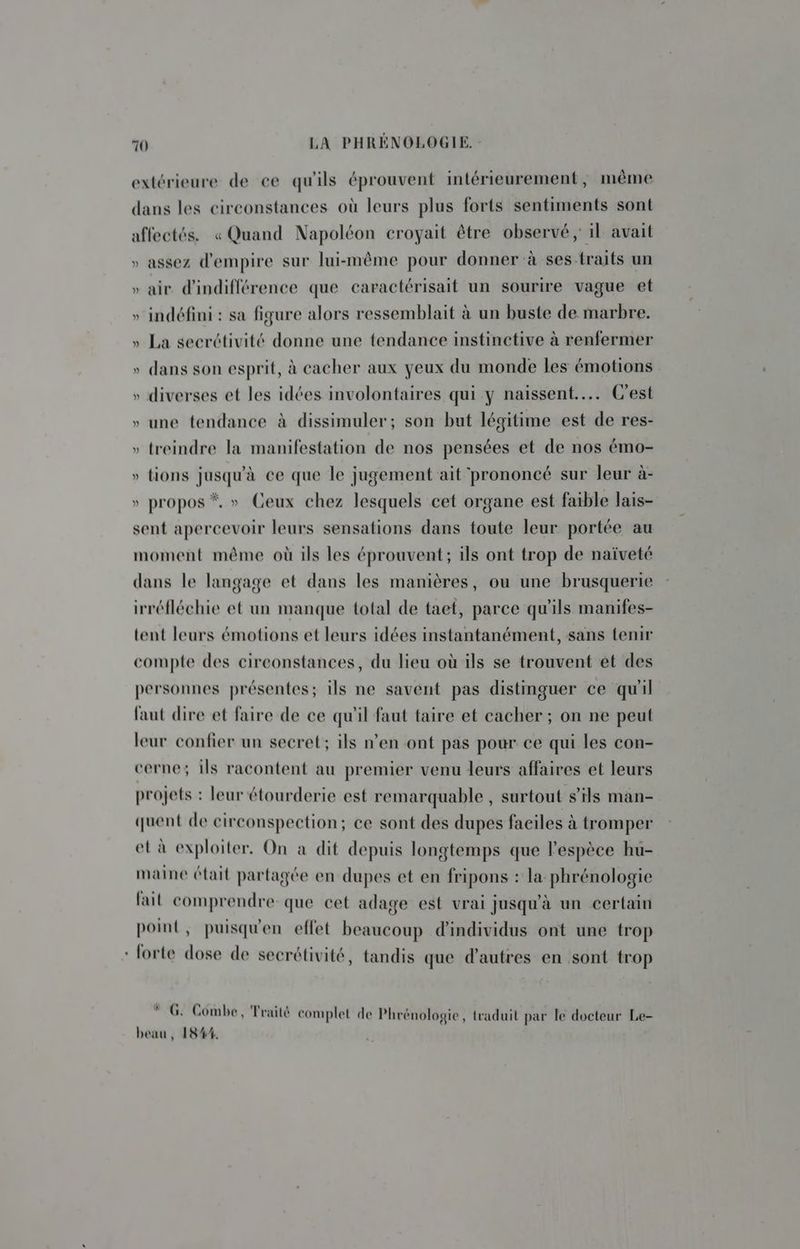 extérieure de ce qu'ils éprouvent intérieurement, même dans les circonstances où leurs plus forts sentiments sont affectés. « Quand Napoléon croyait être observé ; il avait » assez d'empire sur lui-même pour donner à ses traits un » air d'indifférence que caractérisait un sourire vague et » indéfini : sa figure alors ressemblait à un buste de marbre. » La secrétivité donne une tendance instinctive à renfermer » dans son esprit, à cacher aux yeux du monde les émotions » diverses et les idées involontaires qui y naissent... C'est » une tendance à dissimuler; son but légitime est de res- » treindre la manifestation de nos pensées et de nos émo- » tions jusqu'à ce que le jugement ait prononcé sur leur à- » propos *, » Ceux chez lesquels cet organe est faible lais- sent apercevoir leurs sensations dans toute leur portée au moment même où ils les éprouvent; ils ont trop de naïveté dans le langage et dans les manières, ou une brusquerie irréfléchie et un manque total de taet, parce qu’ils manifes- tent leurs émotions et leurs idées instantanément, sans tenir compte des circonstances, du lieu où ils se trouvent et des personnes présentes; ils ne savent pas distinguer ce qu'il faut dire et faire de ce qu'il faut taire et cacher ; on ne peut leur confier un secret: ils n’en ont pas pour ce qui les con- cerne; ils racontent au premier venu leurs affaires et leurs projets : leur étourderie est remarquable , surtout s'ils man- quent de cireonspection; ce sont des dupes faciles à tromper et à exploiter. On a dit depuis longtemps que l'espèce hu- maine était partagée en dupes et en fripons : la phrénologie fait comprendre que cet adage est vrai jusqu'à un certain point, puisqu'en effet beaucoup d'individus ont une trop - forte dose de secrétivité, tandis que d’autres en sont trop À > à DA 1 à F u G: Combe, Traité complet de Phrénologie, traduit par le docteur Le- beau, 1844.