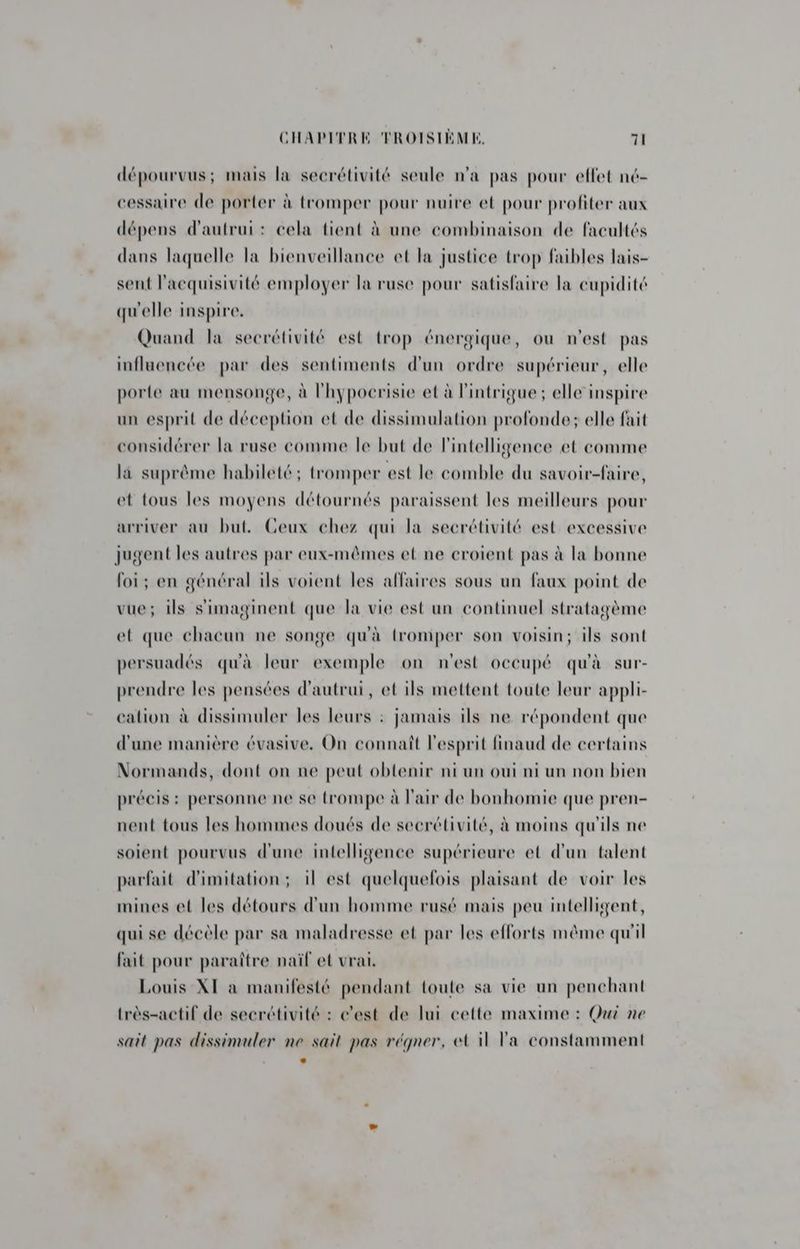 dépourvus; mais la secrétivité seule n'a pas pour effet né- cessaire de porter à tromper pour nuire et pour profiter aux dépens d'autrui: cela tient à une combinaison de facultés dans laquelle la bienveillance et la justice trop faibles lais- sent l'acquisivité employer la ruse pour satisfaire la cupidité qu'elle inspire. Quand la secrétivité est trop énergique, ou n’est pas influencée par des sentiments d'un ordre supérieur, elle porte au mensonge, à l'hypocrisie et à l'intrigue; elle inspire un esprit de déception et de dissimulation profonde; elle fait considérer la ruse comme le but de l'intelligence et comme la suprême habileté; tromper est le comble du savoir-faire, et tous les moyens détournés paraissent les meilleurs pour arriver au but. Ceux chez qui la secrétivité est excessive jugent les autres par eux-mêmes et ne croient pas à la bonne foi; en général ils voient les affaires sous un faux point de vue; ils s'imaginent que la vie est un continuel stratagème et que chacun ne songe qu'à tromper son voisin; ils sont persuadés qu'à leur exemple on n'est occupé qu'à sur- prendre les pensées d'autrui, et ils mettent toute leur appli- ‘ation à dissimuler les leurs : jamais ils ne répondent que d'une manière évasive. On connaît l'esprit finaud de certains Normands, dont on ne peut obtenir ni un oui ni un non bien précis : personne ne se trompe à l'air de bonhomie que pren- nent tous les hommes doués de secrétivité, à moins qu'ils ne soient pourvus d'une intelligence supérieure et d'un talent parfait d'imitation; il est quelquefois plaisant de voir les mines et les détours d'un homme rusé mais peu intelligent, qui se décèle par sa maladresse et par les efforts même qu'il fait pour paraître naïf et vrai. Louis XI à manifesté pendant toute sa vie un penchant très-actif de secrétivité : c'est de lui cette maxime : Qui ne sait pas dissimuler ne sait pas régner, el il la constamment