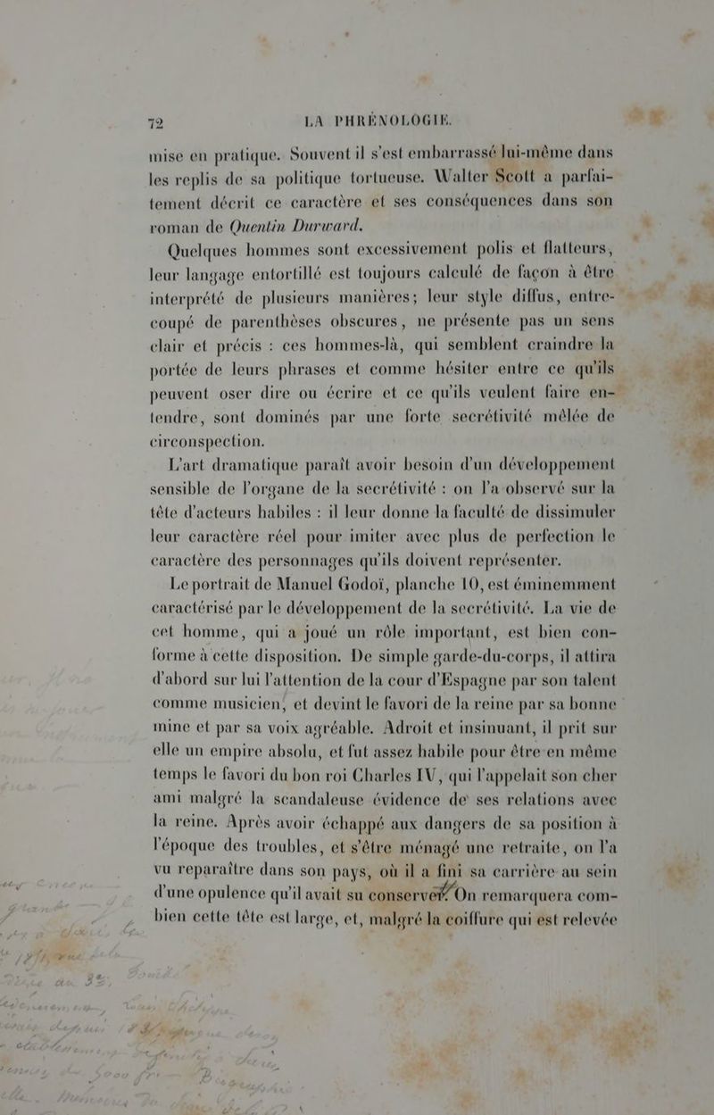 mise en pratique. Souvent il s'est embarrassé lui-même dans les replis de sa politique tortueuse. Walter Scott a parfai- tement décrit ce caractère et ses conséquences dans son roman de Quentin Durward. Quelques hommes sont excessivement polis et flatteurs, leur langage entortillé est toujours calculé de façon à être interprété de plusieurs manières; leur style diffus, entre- coupé de parenthèses obscures, ne présente pas un sens clair et précis : ces hommes-là, qui semblent craindre la portée de leurs phrases et comme hésiter entre ce qu'ils peuvent oser dire ou écrire et ce qu'ils veulent faire en= tendre, sont dominés par une forte secrétivité mêlée de circonspection. L'art dramatique paraît avoir besoin d’un développement sensible de l'organe de la secrétivité : on la observé sur la tête d'acteurs habiles : il leur donne la faculté de dissimuler leur caractère réel pour imiter avec plus de perfection le caractère des personnages qu'ils doivent représenter. Le portrait de Manuel Godoï, planche 10, est éminemment caractérisé par le développement de la secrétivité. La vie de cet homme, qui a joué un rôle important, est bien con- forme à cette disposition. De simple garde-du-corps, il attira d'abord sur lui l'attention de la cour d'Espagne par son talent comme musicien, et devint le favori de la reine par sa bonne mine et par sa voix agréable. Adroit et insinuant, il prit sur elle un empire absolu, et fut assez habile pour être-en même temps le favori du bon roi Charles LV, qui l'appelait son cher ami malgré la scandaleuse évidence de ses relations avec la reine. Après avoir échappé aux dangers de sa position à l'époque des troubles, et s'être ménagé une retraite, on la vu reparaître dans son pays, où il a fini sa carrière au sein d'une opulence qu'il avait su conservé On remarquera COM- bien cette tête est large, et, malgré la coiffure qui est relevée