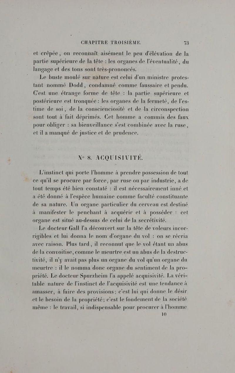 et crêpée, on reconnaît aisément le peu d’élévation de la partie supérieure de la tête : les organes de l'éventualité, du langage et des tons sont très-prononcés. Le buste moulé sur nature est celui d’un ministre protes- tant nommé Dodd, condamné comme faussaire et pendu. C'est une étrange forme de tête : la partie supérieure et postérieure est tronquée : les organes de la fermeté, de l’es- time de soi, de la conscienciosité et de la circonspection sont tout à fait déprimés. Cet homme à commis des faux pour obliger : sa bienveillance s’est combinée avec la ruse, et il a manqué de justice et de prudence. N° 8. ACQUISIUVITÉ. L'instinct qui porte l'homme à prendre possession de tout ce qu'il se procure par force, par ruse ou par industrie, a de tout temps été bien constaté : il est nécessairement inné et a été donné à l'espèce humaine comme faculté constituante de sa nature. Un organe particulier du cerveau est destiné à manifester le penchant à acquérir et à posséder : cet organe est situé au-dessus de celui de la secrétivité. Le docteur Gall l'a découvert sur la tête de voleurs incor- rigibles et lui donna le nom d’organe du vol : on se récria avec raison. Plus tard, il reconnut que le vol étant un abus de la convoitise, comme le meurtre est un abus de la destruc- tivité, il n’y avait pas plus un organe du vol qu'un organe du meurtre : il le nomma donc organe du sentiment de la pro- priété. Le docteur Spurzheim la appelé acquisivité. La véri- table nature de l'instinct de lacquisivité est une tendance à amasser, à faire des provisions; c’est lui qui donne le désir et le besoin de la propriété; c’est le fondement de la société même : le travail, si indispensable pour procurer à l'homme 10