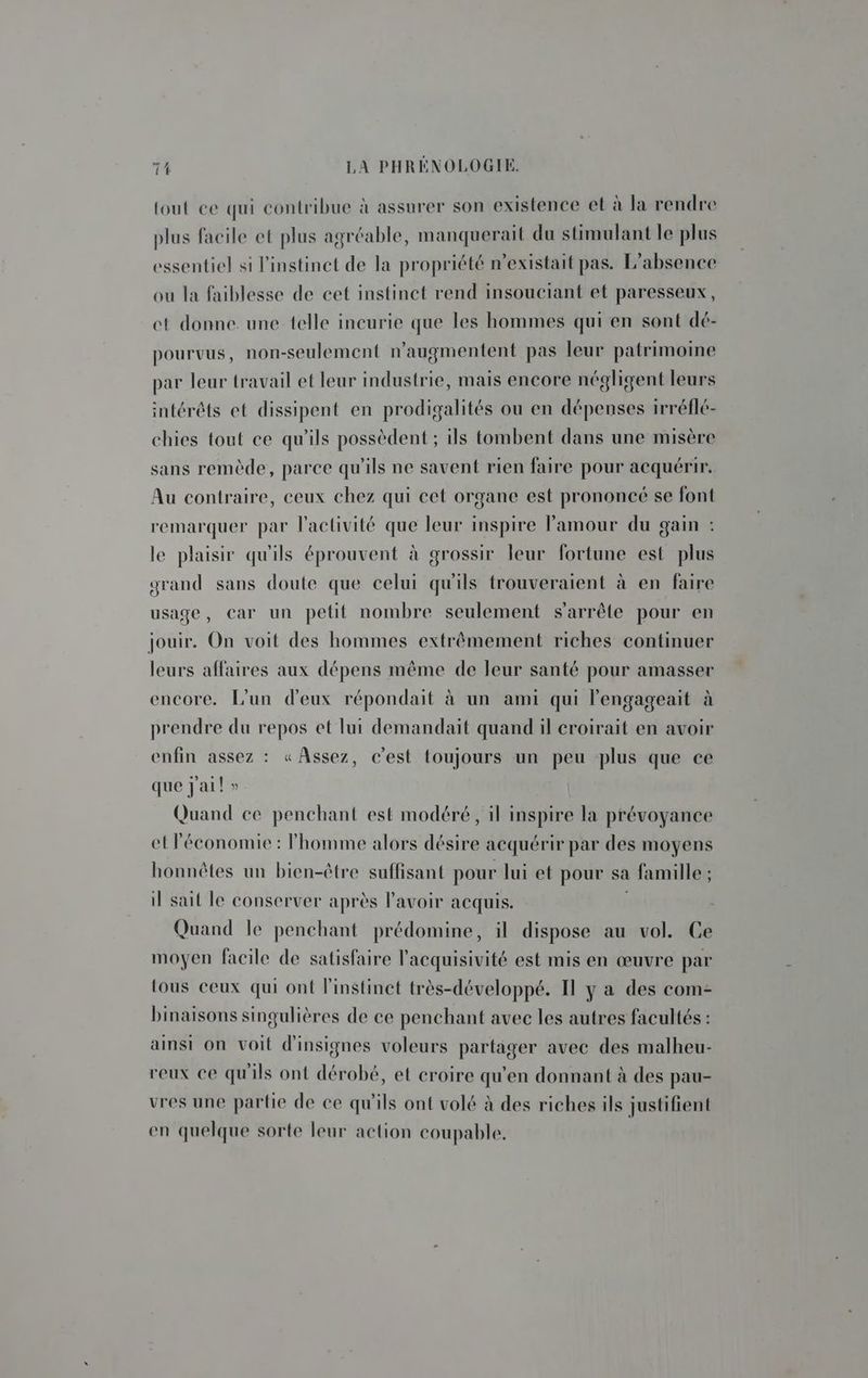 tout ce qui contribue à assurer son existence et à la rendre plus facile et plus agréable, manquerait du stimulant le plus essentiel si l'instinct de la propriété n'existait pas. L'absence ou la faiblesse de cet instinct rend insouciant et paresseux, ct donne une telle incurie que les hommes qui en sont dé- pourvus, non-seulement n’augmentent pas leur patrimoine par leur travail et leur industrie, mais encore négligent leurs intérêts et dissipent en prodigalités ou en dépenses irréflé- chies tout ce qu'ils possèdent ; ils tombent dans une misère sans remède, parce qu'ils ne savent rien faire pour acquérir. Au contraire, ceux chez qui cet organe est prononcé se font remarquer par l'activité que leur inspire l'amour du gain : le plaisir qu'ils éprouvent à grossir leur fortune est plus grand sans doute que celui qu'ils trouveraient à en faire usage, car un petit nombre seulement s'arrête pour en jouir. On voit des hommes extrêmement riches continuer leurs affaires aux dépens même de leur santé pour amasser encore. L'un d'eux répondait à un ami qui l'engageait à prendre du repos et lui demandait quand il croirait en avoir enfin assez : «Assez, c’est {toujours un peu plus que ce que jail » Quand ce penchant est modéré, il inspire la prévoyance et Péconomie : l'homme alors désire acquérir par des moyens honnêtes un bien-être suffisant pour lui et pour sa famille ; il sait le conserver après l'avoir acquis. Quand le penchant prédomine, il dispose au vol. Ce moyen facile de satisfaire l’acquisivité est mis en œuvre par fous ceux qui ont l'instinct très-développé. Il y a des com- binaisons singulières de ce penchant avec les autres facultés : ainsi on voit d'insignes voleurs partager avec des malheu- reux ce qu'ils ont dérobé, et croire qu'en donnant à des pau- vres une partie de ce qu'ils ont volé à des riches ils justifient en quelque sorte leur action coupable,