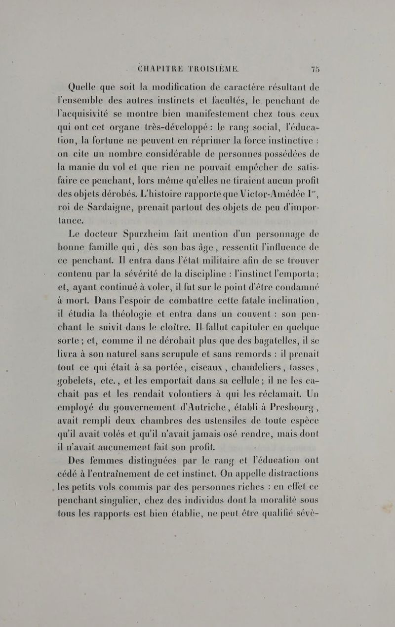 Quelle que soit la modification de caractère résultant de l'ensemble des autres instincts et facultés, le, penchant de l'acquisivité se montre bien manifestement chez tous ceux qui ont cet organe {rès-développé : le rang social, l'éduca- lion, la fortune ne peuvent en réprimer la force instinctive : on cite un nombre considérable de personnes possédées de la manie du vol et que rien ne pouvait empêcher de salis- faire ce penchant, lors même qu'elles ne tiraient aucun profit des objets dérobés. L'histoire rapporte que Victor-Amédée [, roi de Sardaigne, prenait partout des objets de peu d'impor- tance. Le docteur Spurzheim fait mention d'un personnage de bonne famille qui, dès son bas âge, ressentit l'influence de ce penchant. Il entra dans l'état militaire afin de se trouver contenu par la sévérité de la discipline : linstinet lemporta ; et, ayant continué à voler, il fut sur le point d'être condamné à mort. Dans l'espoir de combattre cette fatale inclination, il étudia Ta théologie et entra dans un couvent : son pen- chant le suivit dans le cloître. Il fallut capituler en quelque sorte ; et, comme il ne dérobait plus que des bagatelles, il se livra à son naturel sans serupule et sans remords : il prenait tout ce qui était à sa portée, ciseaux , chandeliers, tasses, yobelets, etc., et les emportait dans sa cellule; il ne les ca- chait pas et les rendait volontiers à qui les réclamait. Un employé du gouvernement d'Autriche, établi à Presbourg , avait rempli deux chambres des ustensiles de toute espèce qu'il avait volés et qu'il n'avait jamais osé rendre, mais dont il n'avait aucunement fait son profit. Des femmes distinguées par le rang et lédueation ont cédé à l'entraînement de cet instinct. On appelle distractions les petits vols commis par des personnes riches : en eflet ce penchant singulier, chez des individus dont la moralité sous tous les rapports est bien établie, ne peut être qualifié sévè-