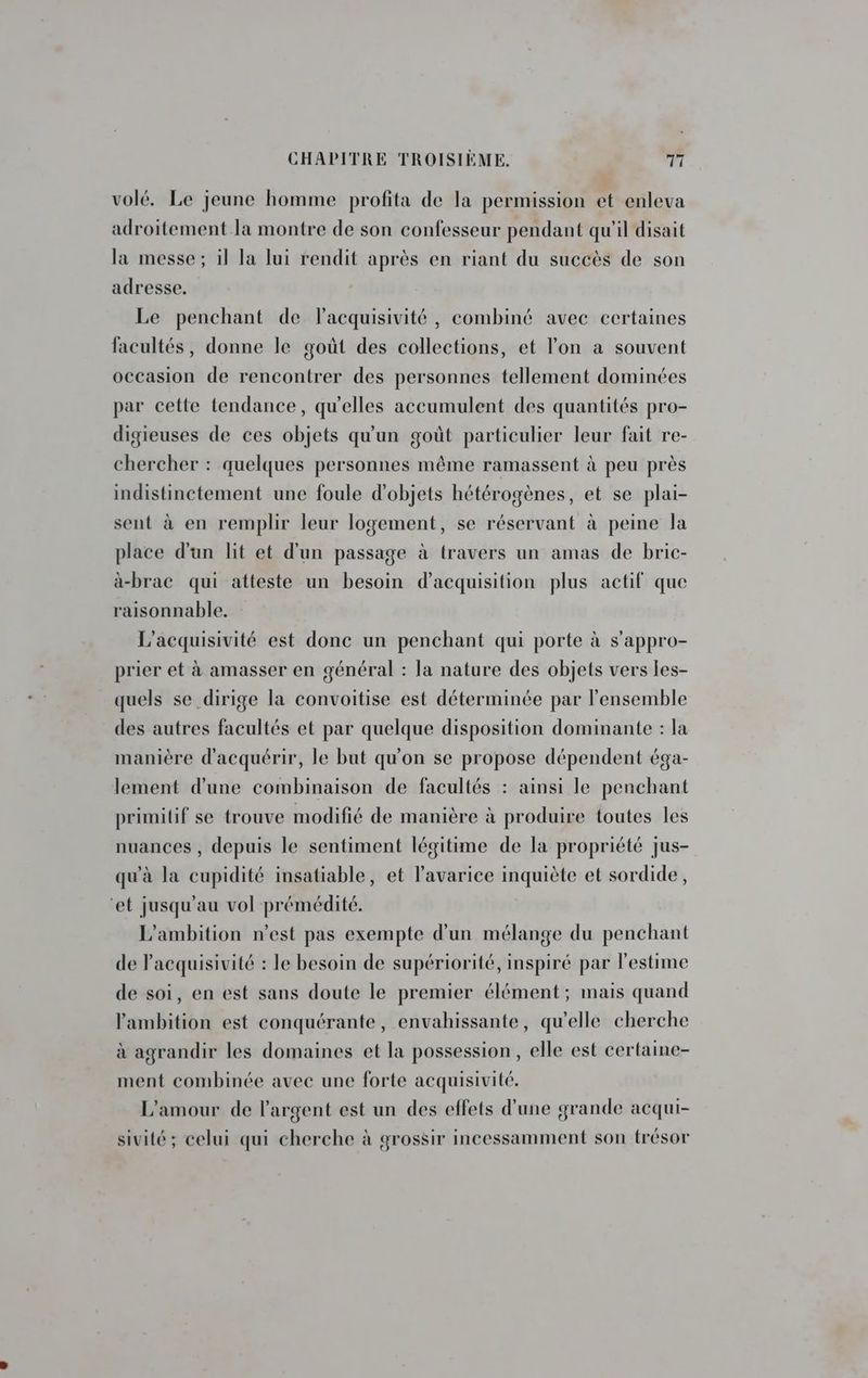 volé. Le jeune homme profita de la permission et enleva adroitement la montre de son confesseur pendant qu'il disait la messe; il la lui rendit après en riant du succès de son adresse. Le penchant de lacquisivité, combiné avec certaines facultés, donne le goùt des collections, et lon a souvent occasion de rencontrer des personnes tellement dominées par cette tendance, qu'elles accumulent des quantités pro- digieuses de ces objets qu'un goût particulier leur fait re- chercher : quelques personnes même ramassent à peu près indistinctement une foule d'objets hétérogènes, et se plai- sent à en remplir leur logement, se réservant à peine Ja place d'un lit et d'un passage à travers un amas de bric- à-brac qui atteste un besoin d'acquisition plus actif que raisonnable. L’acquisivité est donc un penchant qui porte à s'appro- prier et à amasser en général : la nature des objets vers les- quels se dirige la convoitise est déterminée par l'ensemble des autres facultés et par quelque disposition dominante : la manière d'acquérir, le but qu'on se propose dépendent éga- lement d'une combinaison de facultés : ainsi le penchant primitif se trouve modifié de manière à produire toutes les nuances , depuis le sentiment légitime de la propriété jus- qu'à la cupidité insatiable, et l'avarice inquiète et sordide, ‘et jusqu’au vol prémédité. L'ambition n’est pas exempte d’un mélange du penchant de Pacquisivité : le besoin de supériorité, inspiré par l'estime de soi, en est sans doute le premier élément; mais quand l'ambition est conquérante, envahissante, qu’elle cherche à agrandir les domaines et la possession, elle est certaine- ment combinée avec une forte acquisivité. L'amour de l'argent est un des effets d’une grande acqui- sivité; celui qui cherche à grossir incessamment son trésor