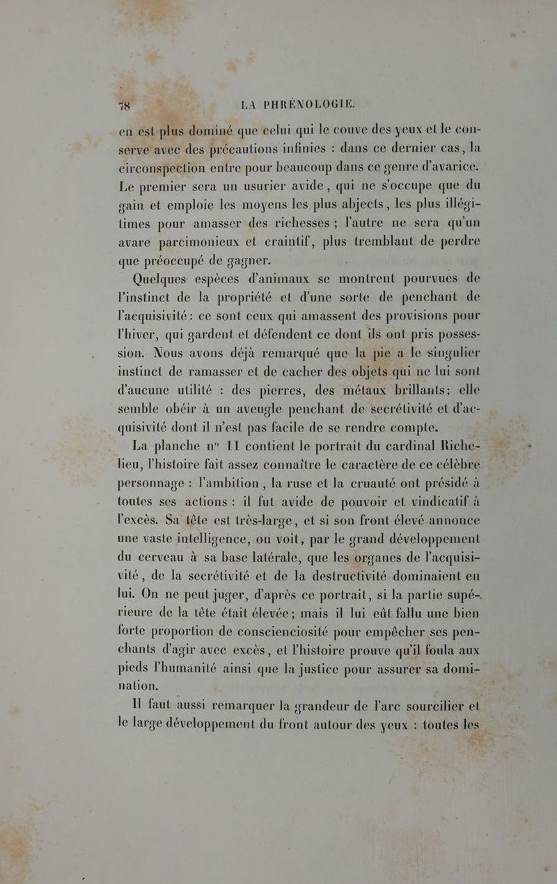en est plus dominé que celui qui le couve des yeux et le con- serve avec des précautions infinies : dans ce dernier cas, la circonspection entre pour beaucoup dans ce genre d'avarice. Le premier sera un usurier avide, qui ne s'occupe que du gain et emploie les moyens les plus abjects, les plus illégi- times pour amasser des richesses ; l'autre ne sera qu'un avare parcimonieux et craintif, plus tremblant de perdre que préoccupé de gagner. Quelques espèces d'animaux se montrent pourvues de l'instinct de la propriété et d’une sorte de penchant de l'acquisivité : ce sont ceux qui amassent des provisions pour l'hiver, qui gardent et défendent ce dont ils ont pris posses- sion. Nous avons déjà remarqué que la pie a le singulier instinct de ramasser et de cacher des objets qui ne lui sont d'aucune utilité : des pierres, des métaux brillants; elle semble obéir-à un aveugle penchant de secrétivité et d'ac- quisivité dont il n’est pas facile de se rendre compte. La planche n° 11 contient le portrait du cardinal Riche- lieu, l’histoire fait assez connaître le caractère de ce célèbre personnage : l'ambition , la ruse et la cruauté ont présidé à toutes ses actions : il fut avide de pouvoir et vindicatif à l'excès. Sa tête est très-large, et si son front élevé-annonce une vaste infelligence, on voit, par le grand développement du cerveau à sa base latérale, que les organes de l'acquisi- vité, de la secrétivité et de la destructivité dominaient en lui. On ne peut juger, d'après ce portrait, si la partie supé-, rieure de la tête était élevée; mais il lui eût fallu une bien forte proportion de conscienciosité pour empêcher ses pen- chants d'agir avec excès, et l’histoire prouve qu'il foula aux pieds l'humanité ainsi que la justice pour assurer sa domi- nation. | Il faut aussi remarquer la grandeur de l'arc sourcilier et le large développement du front autour des yeux : toutes les Ne E