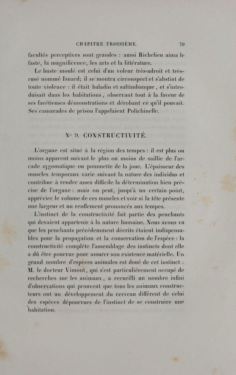facultés perceptives sont grandes : aussi Richelieu aima le faste, la magnificence, les arts et la littérature. Le buste moulé est celui d'un voleur très-adroit et très- rusé nommé Isnard; il se montra circonspect et s'abstint de toute violence : il était baladin et saltimbanque , et s'intro- duisait dans les habitations, observant tout à la faveur de ses facétieuses démonstrations et dérobant ce qu'il pouvait. Ses camarades de prison lappelaient Polichinelle. N° 9. CONSTRUCTIVITÉ. L'organe est situé à la région des tempes : il est plus ou moins apparent suivant le plus ou moins de saillie de lar- cade zygomatique ou pommelte de la joue. L’épaisseur des muscles temporaux varie suivant la nature des individus et contribue à rendre assez difficile la détermination bien pré- cise de l'organe : mais on peut, jusqu'à un certain point, apprécier le volume de ces muscles et voir si la tête présente une largeur et un renflement prononcés aux tempes. L'instinct de la constructivité fait partie des penchants qui devaient appartenir à la nature humaine. Nous avons vu que les penchants précédemment décrits étaient indispensa- bles pour la propagation et la conservation de Pespèce : la constructivité complète l'assemblage des instincts dont elle a dû être pourvue pour assurer son existence matérielle. Un grand nombre d'espèces animales est doué de cet instinct : M. le docteur Vimont, qui s’est particulièrement occupé de recherches sur les animaux, a recueilli un nombre infini d'observations qui prouvent que tous les animaux construc- teurs ont un développement du cerveau différent de celui des espèces dépourvues de l'instinct de se construire une habitation.