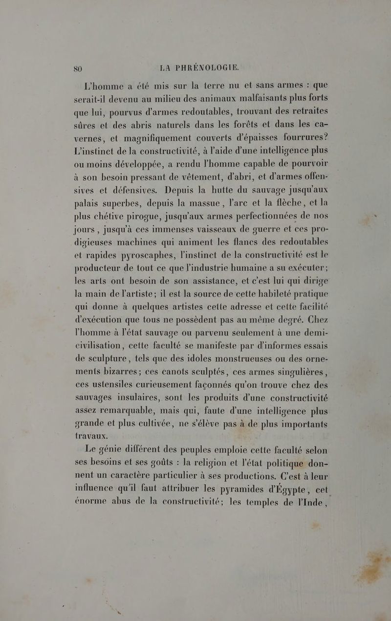 L'homme a été mis sur la terre nu et sans armes : que serait-il devenu au milieu des animaux malfaisants plus forts que lui, pourvus d'armes redoutables, trouvant des retraites sûres et des abris naturels dans les forêts et dans les ca- vernes, et magnifiquement couverts d’épaisses fourrures? L'instinct de la constructivité, à l’aide d’une intelligence plus ou moins développée, a rendu l’homme capable de pourvoir à son besoin pressant de vêtement, d'abri, et d’armes offen- sives et défensives. Depuis la hutte du sauvage jusqu'aux palais superbes, depuis la massue , l'arc et la flèche, et la plus chétive pirogue, jusqu'aux armes perfectionnées de nos jours , jusqu'à ces immenses vaisseaux de guerre et ces pro- digieuses machines qui animent les flancs des redoutables et rapides pyroscaphes, l'instinct de la constructivité est le producteur de tout ce que l'industrie humaine a su exécuter; les arts ont besoin de son assistance, et c’est lui qui dirige la main de l'artiste; il est la source de cette habileté pratique qui donne à quelques artistes cette adresse et cette facilité d'exécution que tous ne possèdent pas au même degré. Chez l’homme à l'état sauvage ou parvenu seulement à une demi- civilisation, cette faculté se manifeste par d’informes essais de sculpture, tels que des idoles monstrueuses ou des orne- ments bizarres; ces canots sculptés, ces armes singulières, ces ustensiles curieusement façonnés qu'on trouve chez des sauvages insulaires, sont les produits d’une constructivité assez remarquable, mais qui, faute d'une intelligence plus grande et plus cultivée, ne s'élève pas à de plus importants travaux. Le génie différent des peuples emploie cette faculté selon ses besoins et ses goûts : la religion et l’état politique don- nent un caractère particulier à ses productions. C’est à leur influence qu'il faut attribuer les pyramides d'Égypte, cet énorme abus de la constructivité; les temples de lInde,