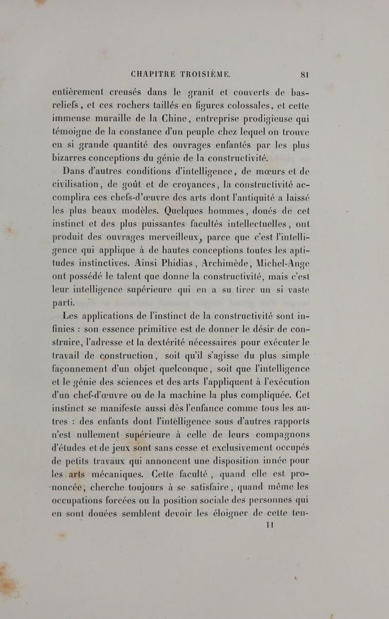 si entièrement creusés dans le granit et couverts de bas- reliefs , et ces rochers taillés en figures colossales, et cette immense muraille de la Chine, entreprise prodigieuse qui témoigne de la constance d'un peuple chez lequel on trouve en si grande quantité des ouvrages enfantés par les plus bizarres conceptions du génie de la constructivité. Dans d’autres conditions d'intelligence, de mœurs et de civilisation, de goût et de croyances, la constructivité ac- complira ces chefs-d’œuvre des arts dont l'antiquité à laissé les plus beaux modèles. Quelques hommes, doués de cet instinct et des plus puissantes facultés intellectuelles, ont produit des ouvrages merveilleux, parce que c’est Pintelli- gence qui applique à de hautes conceptions toutes les apti- tudes instinctives. Ainsi Phidias, Archimède, Michel-Ange ont possédé le talent que donne la constructivité, mais c’est leur intelligence supérieure qui en à su tirer un si vaste parti. Les applications de l'instinct de la constructivité sont in- finies : son essence primitive est de donner le désir de con- struire, l'adresse et la dextérité nécessaires pour exécuter le travail de construction, soit qu'il s'agisse du plus simple façonnement d'un objet quelconque, soit que l'intelligence et le génie des sciences et des arts appliquent à l'exécution d'un chef-d'œuvre ou de la machine la plus compliquée. Cet instinct se manifeste aussi dès l'enfance comme tous les au- tres : des enfants dont lintélligence sous d’autres rapports n'est nullement supérieure à celle de leurs compagnons d’études et de jeux sont sans cesse et exclusivement occupés de petits travaux qui annoncent une disposition innée pour les arts mécaniques. Cette faculté, quand elle est pro- occupations forcées ou la position sociale des personnes qui en sont douées semblent devoir les éloigner de cette ten- 11