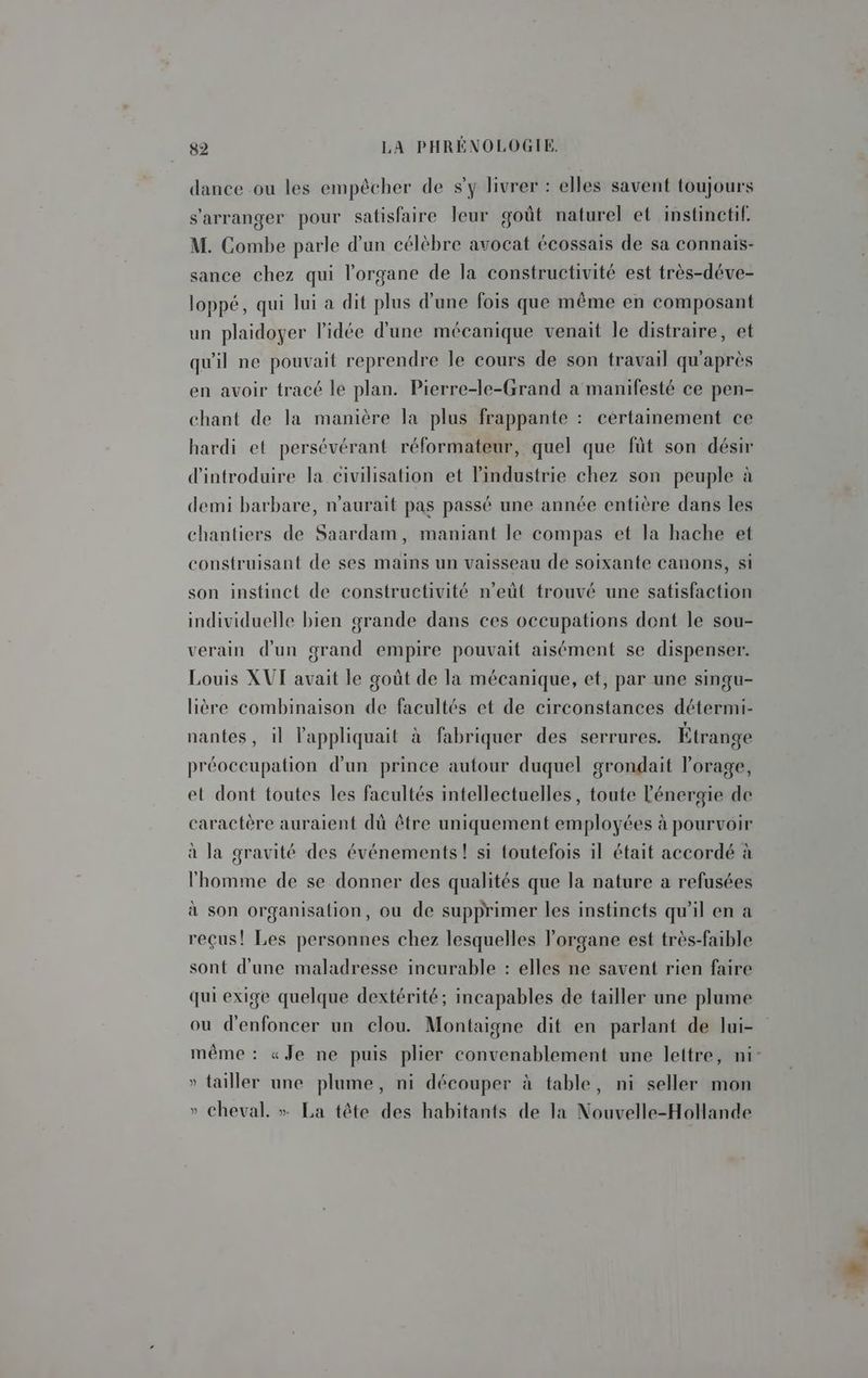 dance ou les empêcher de s’y livrer : elles savent toujours s'arranger pour satisfaire leur goût naturel et instinetif. M. Combe parle d’un célèbre avocat écossais de sa connais- sance chez qui l'organe de la constructivité est très-déve- loppé, qui lui a dit plus d'une fois que même en composant un plaidoyer l’idée d’une mécanique venait le distraire, et qu'il ne pouvait reprendre le cours de son travail qu'après en avoir tracé le plan. Pierre-le-Grand a manifesté ce pen- chant de la manière la plus frappante : certainement ce hardi et persévérant réformateur, quel que fût son désir d'introduire la civilisation et lindustrie chez son peuple à demi barbare, n'aurait pas passé une année entière dans les chantiers de Saardam, maniant le compas et la hache et construisant de ses mains un vaisseau de soixante canons, si son instinct de constructivité n’eût trouvé une satisfaction individuelle bien grande dans ces occupations dont le sou- verain d'un grand empire pouvait aisément se dispenser. Louis XUT avait le goût de la mécanique, et, par une singu- lière combinaison de facultés et de circonstances détermi- nantes, il lappliquait à fabriquer des serrures. Etrange préoccupation d'un prince autour duquel grondait l'orage, et dont toutes les facultés intellectuelles, toute l'énergie de caractère auraient dü être uniquement employées à pourvoir à la gravité des événements! si toutefois il était accordé à l'homme de se donner des qualités que la nature à refusées à son organisalion, ou de supprimer les instincts qu'il en a reçus! Les personnes chez lesquelles l'organe est très-faible sont d'une maladresse incurable : elles ne savent rien faire qui exige quelque dextérité; incapables de tailler une plume ou d'enfoncer un clou. Montaigne dit en parlant de lui- » tailler une plume, ni découper à table, ni seller mon » cheval. » La tête des habitants de la Nouvelle-Hollande 2 À