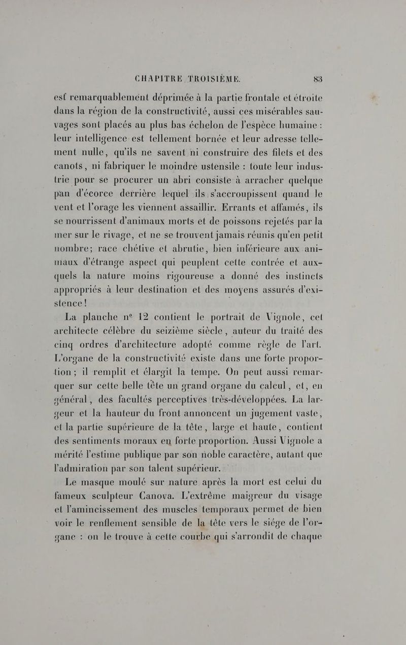 est remarquablement déprimée à la partie frontale et étroite dans la région de la constructivité, aussi ces misérables sau- vages sont placés au plus bas échelon de l'espèce humaine : leur intelligence est tellement bornée et leur adresse telle- ment nulle, qu'ils ne savent ni construire des filets et des canots, ni fabriquer le moindre ustensile : toute leur indus- trie pour se procurer un abri consiste à arracher quelque pan d'écorce derrière lequel ils s’'accroupissent quand le vent et l’orage les viennent assaillir. Errants et affamés, ils se nourrissent d'animaux morts et de poissons rejetés par la mer sur le rivage, et ne se trouvent jamais réunis qu'en petit nombre; race chétive et abrutie, bien inférieure aux ani- maux d'étrange aspect qui peuplent cette contrée et aux- quels la nature moins rigoureuse à donné des instincts appropriés à leur destination et des moyens assurés d’exi- stence ! La planche n° 12 contient le portrait de Vignole, cet architecte célèbre du seizième siècle, auteur du traité des cinq ordres d'architecture adopté comme règle de Fart. L'organe de la constructivité existe dans une forte propor- lion; il remplit et élargit la tempe. On peut aussi remar- quer sur cette belle tête un grand organe du calcul, et, en général, des facultés perceptives très-développées. La lar- geur et la hauteur du front annoncent un jugement vaste, et la partie supérieure de la tête, large et haute, contient des sentiments moraux en forte proportion. Aussi Vignole a mérité l'estime publique par son noble caractère, autant que l'admiration par son talent supérieur. Le masque moulé sur nature après la mort est celui du fameux sculpteur Canova. L'extrême maigreur du visage et lamincissement des muscles temporaux permet de bien voir le renflement sensible de la tête vers le siége de l’or- gane : on le trouve à cette courbe qui s’'arrondit de chaque