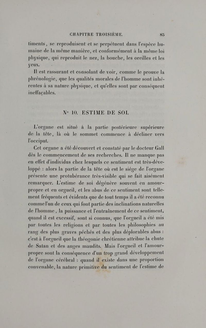 timents, se reproduisent et se perpétuent dans l'espèce hu- maine de la même manière, et conformément à la même loi physique, qui reproduit le nez, la bouche, les oreilles et les yeux. Il est rassurant et consolant de voir, comme le prouve la phrénologie, que les qualités morales de l’homme sont inhé- rentes à sa nature physique, et qu’elles sont par conséquent ineffaçables. N° 10. ESTIME DE SOL. L'organe est situé à la partie postérieure supérieure de la tête, là où le sommet commence à décliner vers locciput. Cet organe a été découvert et constaté par le docteur Gall dès le commencement de ses recherches. Il ne manque pas en effet d'individus chez lesquels ce sentiment est très-déve- loppé : alors la partie de la tête où est le siége de l'organe présente une protubérance très-visible qui se fait aisément remarquer. L’estime de soi dégénère souvent en amour- propre et en orgueil, et les abus de ce sentiment sont telle- ment fréquents et évidents que de tout temps il a été reconnu comme l’un de ceux qui font partie des inclinations naturelles de l'homme , la puissance et l'entraînement de ce sentiment, quand il est excessif, sont si connus, que l’orgueil a été mis par toutes les religions et par toutes les philosophies au ang des plus graves péchés et des plus déplorables abus : c’est à l’orgueil que la théogonie chrétienne attribue la chute de Satan et des anges maudits. Mais l'orgueil et l'amour- propre sont la conséquence d’un trop grand développement de l'organe cérébral : quand il existe dans une proportion convenable, la nature primitive du sentiment de l'estime de