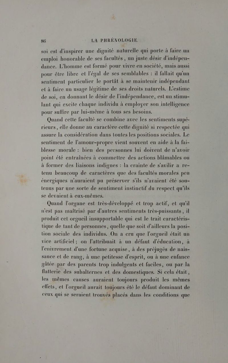 soi est d’inspirer une dignité naturelle qui porte à faire un emploi honorable de ses facultés , un juste désir d'indépen- dance. L'homme est formé pour vivre en société, mais aussi pour être libre et légal de ses semblables : il fallait qu'un sentiment particulier le portât à se maintenir indépendant et à faire un usage légitime de ses droits naturels. L'estime de soi, en donnant le désir de l'indépendance, est un stimu- lant qui excite chaque individu à employer son intelligence pour suffire par lui-même à tous ses besoins. Quand cette faculté se combine avec les sentiments supé- rieurs , elle donne au caractère cette dignité si respectée qui assure la considération dans toutes les positions sociales. Le sentiment de lamour-propre vient souvent en aide à Ja fai- blesse morale : bien des personnes lui doivent de n’avoir point été entraînées à commettre des actions blämables ou à former des liaisons indignes : la crainte de s’avilir a re- tenu beaucoup de caractères que des facultés morales peu énergiques n'auraient pu préserver s'ils n'avaient été sou- tenus par une sorte de sentiment instinctif du respect qu'ils se devaient à eux-mêmes. Quand lorgane est très-développé et trop actif, et qu'il nest pas maîtrisé par d'autres sentiments très-puissants , il produit cet orgueil insupportable qui est le trait caractéris- tique de tant de personnes, quelle que soit d’ailleurs la posi- lion sociale des individus. On a cru que lorgueil était un vice artificiel; on l’attribuait à un défaut d'éducation, à lenivrement d’une fortune acquise, à des préjugés de nais- sance et de rang, à une petitesse d'esprit, ou à une enfance gâtée par des parents trop indulgents et faciles, ou par la flatterie des subalternes et des domestiques. Si cela était, les mêmes causes auraient toujours produit les mêmes effets, et l'orgueil aurait toujours été le défaut dominant de ceux qui se seraient trouvés placés dans les conditions que