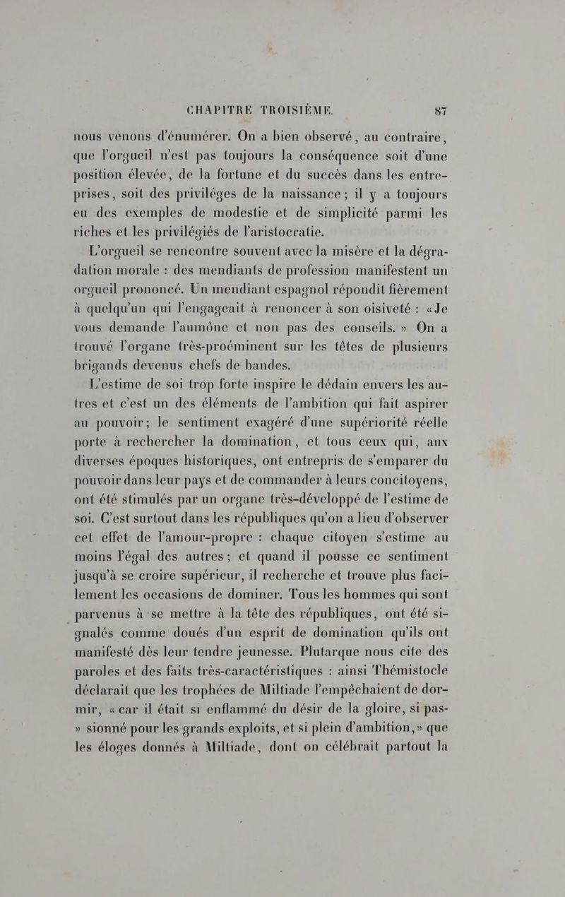 nous venons d'énumérer. On a bien observé, au contraire, que l'orgueil n'est pas toujours la conséquence soit d’une position élevée, de la fortune et du succès dans les entre- prises, soit des priviléges de la naissance ; il y a toujours eu des exemples de modestie et de simplicité parmi les riches et les privilégiés de lParistocratie. L'orgueil se rencontre souvent avec la misère et la dégra- dation morale : des mendiants de profession manifestent un orgueil prononcé. Un mendiant espagnol répondit fièrement à quelqu'un qui l’engageait à renoncer à son oisiveté : «Je vous demande laumône et non pas des conseils. » On a trouvé l’organe frès-proéminent sur les têtes de plusieurs brigands devenus chefs de bandes. L’estime de soi trop forte inspire le dédain envers les au- tres et c'est un des éléments de l'ambition qui fait aspirer au pouvoir; le sentiment exagéré d'une supériorité réelle porte à rechercher la domination, et {ous ceux qui, aux diverses époques historiques, ont entrepris de s'emparer du pouvoir dans leur pays et de commander à leurs concitoyens, ont été stimulés par un organe très-développé de l'estime de soi. C’est surtout dans les républiques qu'on a lieu d'observer cet effet de l’'amour-propre : chaque citoyen s’estime au moins légal des autres; et quand il pousse ce sentiment jusqu’à se croire supérieur, il recherche et trouve plus faci- lement les occasions de dominer. Tous les hommes qui sont parvenus à se mettre à la tête des républiques, ont été si- gnalés comme doués d’un esprit de domination qu'ils ont manifesté dès leur tendre jeunesse. Plutarque nous cite des paroles et des faits très-caractéristiques : ainsi Thémistocle déclarait que les trophées de Miltiade lempêéchaient de dor- mir, «car il était si enflammé du désir de la gloire, si pas- » sionné pour les grands exploits, et si plein d’ambition,» que les éloges donnés à Miltiade, dont on célébrait partout la