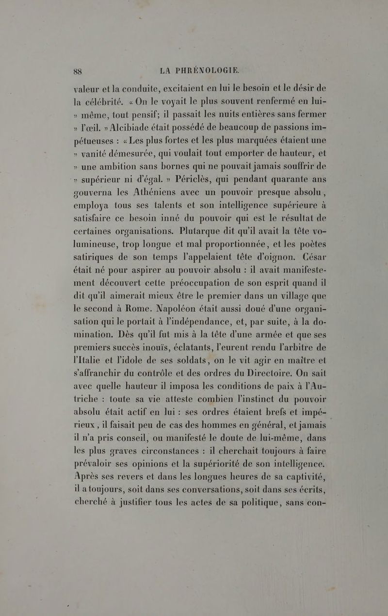 valeur et la conduite, excitaient en lui le besoin et le désir de la célébrité. « On le voyait le plus souvent renfermé en lui- » même, tout pensif; il passait les nuits entières sans fermer » l'œil. » Alcibiade était possédé de beaucoup de passions im- pétueuses : « Les plus fortes et les plus marquées étaient une » vanité démesurée, qui voulait tout emporter de hauteur, et » une ambition sans bornes qui ne pouvait jamais souffrir de » supérieur ni d'égal. » Périclès, qui pendant quarante ans gouverna les Athéniens avec un pouvoir presque absolu, employa tous ses talents et son intelligence supérieure à satisfaire ce besoin inné du pouvoir qui est le résultat de certaines organisations. Plutarque dit qu'il avait la tête vo- lumineuse, trop longue et mal proportionnée, et les poètes satiriques de son temps l’appelaient tête d'oignon. César était né pour aspirer au pouvoir absolu : il avait manifeste- ment découvert cette préoccupation de son esprit quand il dit qu'il aimerait mieux être le premier dans un village que le second à Rome. Napoléon était aussi doué d’une organi- salion qui le portait à l'indépendance, et, par suite, à la do- mination. Dès qu'il fut mis à la tête d’une armée et que ses premiers succès inouïs, éclatants, l’eurent rendu l'arbitre de l'Italie et l'idole de ses soldats, on le vit agir en maitre et s'affranchir du contrôle et des ordres du Directoire. On sait avec quelle hauteur il imposa les conditions de paix à l'Au- triche : toute sa vie atteste combien linstinct du pouvoir absolu était actif en lui : ses ordres étaient brefs et impé- rieux , il faisait peu de cas des hommes en général, et jamais il n’a pris conseil, ou manifesté le doute de lui-même, dans les plus graves circonstances : il cherchait toujours à faire prévaloir ses opinions et la supériorité de son intelligence. Après ses revers et dans les longues heures de sa captivité, il a toujours, soit dans ses conversations, soit dans ses écrits, cherché à justifier tous les actes de sa politique, sans con-