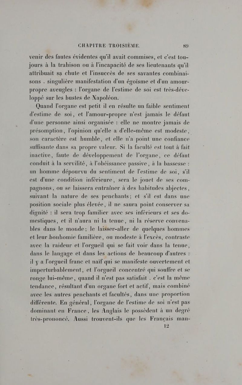  CHAPITRE TROISIÈME. 59 venir des fautes évidentes qu'il avait commises, et c’est tou- jours à la trahison ou à l'incapacité de ses lieutenants qu'il attribuait sa chute et l’insuccès de ses savantes combinai- sons . singulière manifestation d’un égoïsme et d'un amour- propre aveugles : l'organe de l'estime de soi est très-déve- loppé sur les bustes de Napoléon. Quand l'organe est petit il en résulte un faible sentiment d'estime de soi, et lamour-propre n’est jamais le défaut d'une personne ainsi organisée : elle ne montre jamais de présomption, l'opinion qu'elle a d'elle-même est modeste, son caractère est humble, et elle n’a point une confiance suffisante dans sa propre valeur. Si la faculté est tout à fait inactive, faute de développement de l’organe, ce défaut conduit à la servilité, à l’obéissance passive, à la bassesse : un homme dépourvu du sentiment de l'estime de soi, sil est d’une condition inférieure, sera le jouet de ses com- pagnons, ou se laissera entraîner à des habitudes abjectes, suivant la nature de ses penchants; et sil est dans une position sociale plus élevée, il ne saura point conserver sa dignité : 1l sera trop familier avec ses inférieurs et ses do- mestiques, et il n'aura ni la tenue, ni la réserve convena- bles dans le monde; le laisser-aller de quelques hommes et leur bonhomie familière, ou modeste à l'excès, contraste avec la raideur et l’orgueil qui se fait voir dans la tenue, dans le langage et dans les actions de beaucoup d’autres : il y a l’orgueil franc et naïf qui se manifeste ouvertement et imperturbablement, et lorgueil concentré qui souffre et se ronge lui-même, quand il n'est pas satisfait . c'est la même tendance, résultant d’un organe fort et actif, mais combiné avec les autres penchants et facultés, dans une proportion différente. En général, l'organe de l'estime de soi n'est pas dominant en France, les Anglais le possèdent à un degré très-prononcé. Aussi trouvent-ils que les Français man- 12