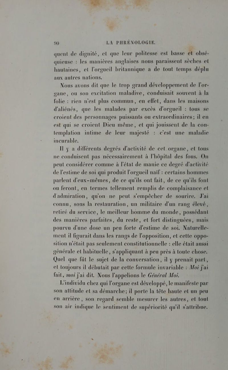 quent de dignité, et que leur politesse est basse et obsé- quieuse : les manières anglaises nous paraissent sèches et hautaines, et l’orgueil britannique a de tout temps déplu aux autres nations. Nous avons dit que le trop grand développement de lor- gane, ou son excitation maladive, conduisait souvent à la folie : rien n’est plus commun, en eflet, dans les maisons d’aliénés, que les malades par excès d'orgueil : tous se croient des personnages puissants ou extraordinaires; il en est qui se croient Dieu même, et qui jouissent de la con- templation intime de leur majesté : c’est une maladie incurable, Il y a différents degrés d'activité de cet organe, et tous ne conduisent pas nécessairement à l'hôpital des fous. On peut considérer comme à l'état de manie ce degré d'activité de l'estime de soi qui produit l'orgueil naïf : certains hommes parlent d'eux-mêmes, de ce qu'ils ont fait, de ce qu'ils font ou feront, en termes tellement remplis de complaisance et d'admiration, qu'on ne peut s'empêcher de sourire. ai connu, sous la restauration, un militaire d'un rang élevé, retiré du service, le meilleur homme du monde, possédant des manières parfaites, du reste, et fort distinguées, mais pourvu d'une dose un peu forte d'estime de soi. Naturelle- ment il figurait dans les rangs de l'opposition, et cette oppo- sition n'était pas seulement constitutionnelle : elle était aussi générale et habituelle, s'appliquant à peu près à toute chose. Quel que fût le sujet de la conversation, il y prenait part, et toujours il débutait par cette formule invariable : Moi j'ai fait, moi j'ai dit. Nous l’appelions le Général Moi. L'individu chez qui l'organe est développé, le manifeste par son attitude et sa démarche; il porte la tête haute et un peu en arrière, son regard semble mesurer les autres, et tout son air indique le sentiment de supériorité qu'il s'attribue.
