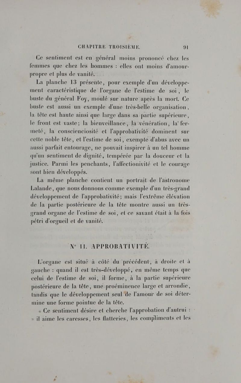 Ce sentiment est en général moins prononcé chez les femmes que chez les hommes : elles ont moins d’amour- propre et plus de vanité. La planche 13 présente, pour exemple d'un développe- ment caractéristique de l'organe de l'estime de soi, le buste du général Foy, moulé sur nature après la mort. Ce buste est aussi un exemple d'une très-belle organisation, la tête est haute ainsi que large dans sa partie supérieure, le front est vaste; la bienveillance, la vénération, la’ fer- meté, la conscienciosité et l’approbativité dominent sur celte noble tête, et l'estime de soi, exempte d'abus avec un aussi parfait entourage, ne pouvait inspirer à un tel homme qu'un sentiment de dignité, tempérée par la douceur et la justice. Parmi les penchants, laffectionivité et le courage sont bien développés. La même planche contient un portrait de l’'astronome Lalande, que nous donnons comme exemple d’un très-grand développement de lapprobativité; mais l’extrême élévation de la partie postérieure de la tête montre aussi un très- grand organe de l'estime de soi, et ce savant était à la fois pétri d'orgueil et de vanité. N° 11. APPROBATIUVITE, L'organe est situé à côté du précédent, à droite et à gauche : quand il est très-développé, en même temps que celui de l'estime de soi, il forme, à la partie supérieure postérieure de la tête, une proéminence large et arrondie, tandis que le développement seul de l'amour de soi déter- mine une forme pointue de la tête. « Ce sentiment désire et cherche l'approbation d'autrui : » il aime les caresses, les flatteries, les compliments et les
