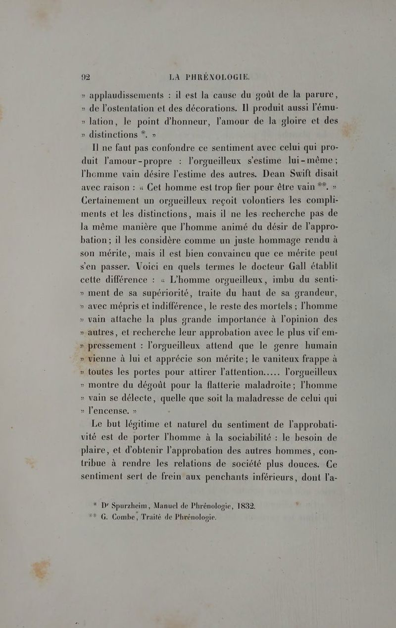 » applaudissements : il est la cause du goût de la parure, » de l’ostentation et des décorations. Il produit aussi lému- » lation, le point d'honneur, l'amour de la gloire et des » distinctions *. » Il ne faut pas confondre ce sentiment avec celui qui pro- duit lamour-propre : l'orgueilleux s’estime lui-même ; l'homme vain désire l'estime des autres. Dean Swift disait avec raison : « Cet homme est trop fier pour être vain **, » Certainement un orgueilleux reçoit volontiers les compli- ments et les distinctions, mais il ne les recherche pas de la même manière que l'homme animé du désir de l'appro- bation; il les considère comme un juste hommage rendu à son mérite, mais il est bien convaincu que ce mérite peut s'en passer. Voici en quels termes le docteur Gall établit cette différence : « L'homme orgueilleux, imbu du senti- » ment de sa supériorité, traite du haut de sa grandeur, » avec mépris et indifférence, le reste des mortels ; l'homme » vain attache la plus grande importance à l'opinion des » autres, et recherche leur approbation avec le plus vif em- » pressement : l'orgueilleux attend que le genre humain » vienne à lui et apprécie son mérite; le vaniteux frappe à » toutes les portes pour attirer l'attention... l'orgueilleux » montre du dégoût pour la flatterie maladroite; l’homme » vain se délecte, quelle que soit la maladresse de celui qui » l’'encense. » Le but légitime et naturel du sentiment de l’approbati- vité est de porter l’homme à la sociabilité : le besoin de plaire, et d'obtenir l'approbation des autres hommes, con- tribue à rendre les relations de société plus douces. Ce sentiment sert de frein aux penchants inférieurs, dont l'a- * D Spurzheim, Manuel de Phrénologie, 1832. #*#_ G. Combe, Traité de Phrénologie.