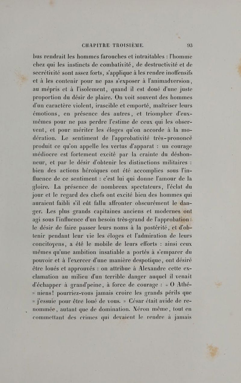 bus rendrait les hommes farouches et intraitables : l'homme chez qui les instincts de combativité, de destructivité et de secrétivité sont assez forts, s'applique à les rendre inoffensifs et à les contenir pour ne pas s’exposer à l'animadversion, au mépris et à l'isolement, quand il est doué d’une juste proportion du désir de plaire. On voit souvent des hommes d'un caractère violent, irascible et emporté, maîtriser leurs émotions, en présence des autres, et triompher d’eux- mêmes pour ne pas perdre l'estime de ceux qui les obser- vent, et pour mériter les éloges qu'on accorde à la mo- dération. Le sentiment de l’approbativité très-prononcé produit ce qu'on appelle les vertus d’apparat : un courage médiocre est fortement excité par la crainte du déshon- neur, et par le désir d'obtenir les distinctions militaires : bien des actions héroïques ont été accomplies sous l'in- fluence de ce sentiment : c’est lui qui donne l'amour de la gloire. La présence de nombreux spectateurs, l'éclat du jour et le regard des chefs ont excité bien des hommes qui auraient faibli s’il eùt fallu affronter obscurément le dan- ger. Les plus grands capitaines anciens et modernes ont agi sous l'influence d’un besoin très-grand de l'approbation : le désir de faire passer leurs noms à la postérité, et d'ob- tenir pendant leur vie les éloges et l'admiration de leurs concitoyens, a été le mobile de leurs efforts : ainsi ceux mêmes qu'une ambition insatiable a portés à s'emparer du pouvoir et à l'exercer d’une manière despotique, ont désiré être loués et approuvés : on attribue à Alexandre cette ex- clamation au milieu d'un terrible danger auquel il venait d'échapper à grand’peine, à force de courage : « O Athé- » niens! pourriez-vous jamais croire les grands périls que » j'essuie pour être loué de vous. » César était avide de re- nommée , autant que de domination. Néron même, tout en commettant des crimes qui devaient le rendre à jamais