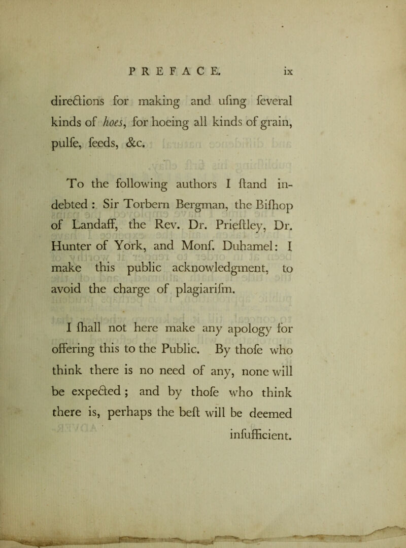 diredtions for making and ufmg feveral kinds of hoes, for hoeing all kinds of grain, pulfe, feeds, &c. To the following authors I hand in- debted : Sir Torbern Bergman, the Bifhop of LandafF, the Rev. Dr. Prieftley, Dr. Hunter of York, and Monk Duhamel: I make this public acknowledgment, to avoid the charge of plagiarifm. I fhall not here make any apology for offering this to the Public. By thofe who think there is no need of any, none will be expedled; and by thofe who think there is, perhaps the beft will be deemed infufficient.