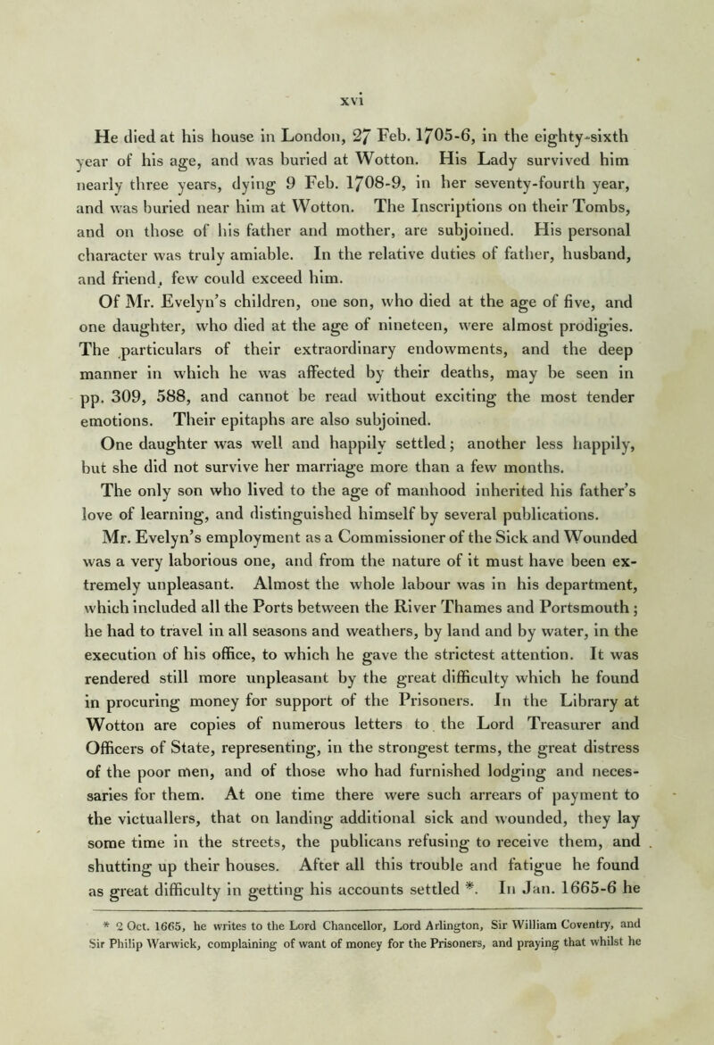 He died at his house in London, 27 Feb. 1705-6, in the eighty-sixth year of his age, and was buried at Wotton. His Lady survived him nearly three years, dying 9 Feb. 1708-9, in her seventy-fourth year, and was burled near him at Wotton. The Inscriptions on their Tombs, and on those of his father and mother, are subjoined. His personal character was truly amiable. In the relative duties of father, husband, and friend, few could exceed him. Of Mr. Evelyn’s children, one son, who died at the age of five, and one daughter, who died at the age of nineteen, were almost prodigies. The particulars of their extraordinary endowments, and the deep manner in which he was affected by their deaths, may be seen in pp. 309, 588, and cannot be read without exciting the most tender emotions. Their epitaphs are also subjoined. One daughter was well and happily settled; another less happily, but she did not survive her marriage more than a few months. The only son who lived to the age of manhood inherited his father’s love of learning, and distinguished himself by several publications. Mr. Evelyn’s employment as a Commissioner of the Sick and Wounded was a very laborious one, and from the nature of it must have been ex- tremely unpleasant. Almost the whole labour was in his department, which included all the Ports between the River Thames and Portsmouth ; he had to travel in all seasons and weathers, by land and by water, in the execution of his office, to which he gave the strictest attention. It was rendered still more unpleasant by the great difficulty which he found in procuring money for support of the Prisoners. In the Library at Wotton are copies of numerous letters to the Lord Treasurer and Officers of State, representing, in the strongest terms, the great distress of the poor men, and of those who had furnished lodging and neces- saries for them. At one time there were such arrears of payment to the victuallers, that on landing additional sick and wounded, they lay some time in the streets, the publicans refusing to receive them, and shutting up their houses. After all this trouble and fatigue he found as great difficulty in getting his accounts settled *. In Jan. 1665-6 he * 2 Oct. 1665, he writes to the Lord Chancellor, Lord Arlington, Sir William Coventry, and Sir Philip Warwick, complaining of want of money for the Prisoners, and praying that whilst he