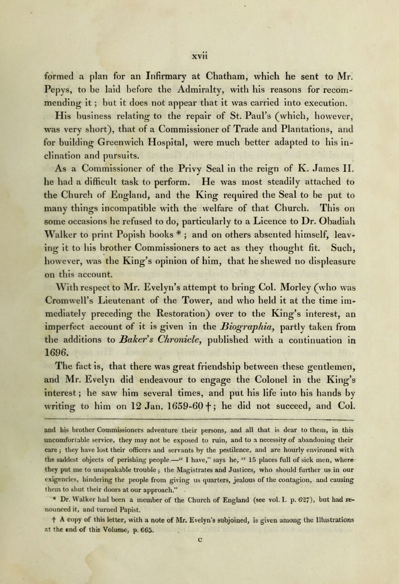 formed a plan for an Infirmary at Chatham, which he sent to Mr. Pepys, to be laid before the Admiralty, with his reasons for recom- mending it ; hut it does not appear that it was carried into execution. His business relating to the repair of St. Paul’s (which, however, was very short), that of a Commissioner of Trade and Plantations, and for building Greenwich Hospital, were much better adapted to his in- clination and pursuits. As a Commissioner of the Privy Seal In the reign of K. James II. he had a difficult task to perform. He was most steadily attached to the Church of England, and the King recpilred the Seal to be put to many things incompatible with the welfare of that Church. This on some occasions he refused to do, particularly to a Licence to Dr. Obadlah Walker to print Popish books * ; and on others absented himself, leav- ing it to his brother Commissioners to act as they thought fit. Such, however, was the King’s opinion of him, that he shewed no displeasure on this account. With respect to Mr. Evelyn’s attempt to bring Col. Morley (who was Cromwell’s Lieutenant of the Tower, and who held it at the time im- mediately preceding the Restoration) over to the King’s interest, an imperfect account of it is given in the JBiographia, partly taken from the additions to leaker’s Chronicley published with a continuation in 1696. The fact is, that there was great friendship between these gentlemen, and Mr. Evelyn did endeavour to engage the Colonel in the King’s interest; he saw him several times, and put his life into his hands by writing to him on 12 Jan. 1659-60-|'; he did not succeed, and Col. and his brother Commissioners adventure their persons, and all that is dear to them, in this uncomfortable service, they may not be exposed to ruin, and to a necessity of abandoning their care ; they have lost their officers and servants by the pestilence, and are hourly environed with the saddest objects of perishing people.—“ I have,” says he, “ 15 places full of sick men, where^ they put me to unspeakable trouble ; the Magistrates and Justices, who should further us in our exigencies, hindering the people from giving us quarters, jealous of the contagion, and causing them to shut their doors at our approach.” Dr. Walker had been a member of the Church of England (see vol. I. p. 6*27), but had re- nounced it, and turned Papist. t A copy of this letter, with a note of Mr. Evelyn’s subjoined, is given among the Illustrations at the end of this Volume, p. 665.