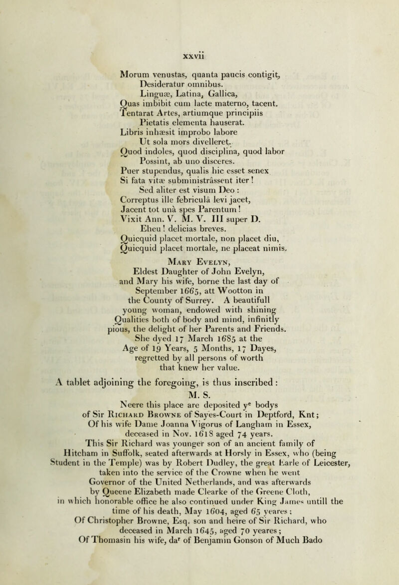 Morum venustas, quanta paucis contigit, Desideratur omnibus. LingujE, Latina, Gallica, ^uas imbibit cum lacte materno, tacent. 'lentarat Artes, artiumque principiis Pietatis elementa hauserat. Libris inhaesit improbo labore Ut sola mors divelleret. ^uod indoles, quod disciplina, quod labor Possint, ab uno disceres. Puer stupendus, qualis hie esset senex Si fata vitae subministrassent iter ! Sed aliter est visum Deo : Correptus ille febricula levi jacet, Jacent tot una spes Parentum! Vixit Ann. V. M. V. Ill super D. Eheu! delicias breves. Quicquid placet mortale, non placet diu, ^uicquid placet mortale, ne placeat nimis, Mary Evelyn, Eldest Daughter of John Evelyn, and Mary his wife, borne the last day of September 1665, att Wootton in the County of Surrey. A beautifull young woman, endowed with shining Qualities both of body and mind, infinitly pious, the delight of her Parents and Friends. She dyed 17 March 1685 at the Age of 19 Years, 5 Months, 17 Dayes, regretted by all persons of worth that knew her value. A tablet adjoining the foregoing, Is thus Inscribed : M. S. Neere this place are deposited y® bodys of Sir Richard Browne of Say'es-Court in Deptford, Knt; Of his wife Dame Joanna Vigorus of Langham in Essex, deceased in Nov. 161S aged 74 years. Th is Sir Richard was younger son of an ancient family of Hitcham in Suffolk, seated afterwards at Horsly in Essex, who (being Student in the Temple) was by Robert Dudley, the great Earle of Leicester, taken into the service of the Crowne when he went Governor of the United Netherlands, and was afterwards by Queene Elizabeth made Clearke of the Greene Cloth, in which honorable office he also continued under Ring James untill the time of his death. May l6’04, aged 65 yeares ; Of Christopher Browne, Esq. son and heire of Sir Richard, who deceased in March 1645, &ged 70 yeares; Of Thomasin his wife, da^ of Benjamin Gonson of Much Bado