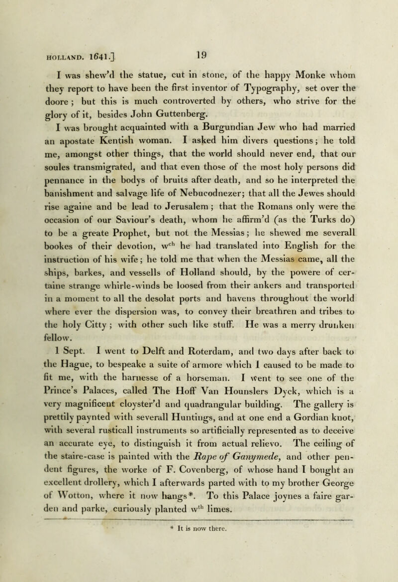 I was shewM the statue, cut in stone, of the happy Monke whom they report to have been the first inventor of Typography, set over the doore ; but this is much controverted by others, who strive for the glory of it, besides John Guttenberg. I was brought acquainted with a Burgundian Jew who had married an apostate Kentish woman. I asked him divers questions; he told me, amongst other things, that the world should never end, that our soules transmigrated, and that even those of the most holy persons did pen nance in the bodys of bruits after death, and so he interpreted the banishment and salvage life of Nebucodnezer; that all the Jewes should rise agalne and be lead to Jerusalem ; that the Romans only were the occasion of our Saviour’s death, whom he affirm’d (as the Turks do) to be a greate Prophet, but not the Messias; he shewed me severall bookes of their devotion, w*^^ he had translated Into English for the instruction of his wife; he told me that when the Messias came, all the ships, barkes, and vessells of Holland should, by the powere of cer- taine strange whlrle-winds be loosed from their ankers and transported in a moment to all the desolat ports and havens throughout the world where ever the dispersion was, to convey their breathren and tribes to the holy Citty ; with other such like stuff. He was a merry drunken fellow. 1 Sept. I went to Delft and Roterdam, and two days after back to the Hague, to bespeake a suite of armore which 1 caused to be made to fit me, with the harnesse of a horseman. I went to see one of the Prince’s Palaces, called The Hoff Van Hounslers Dyck, which Is a very magnificent cloyster’d and quadrangular building. The gallery Is prettily paynted with severall Huntings, and at one end a Gordian knot, with several rusticall Instruments so artificially represented as to deceive an accurate eye, to distinguish it from actual relievo. The celling of the staire-case Is painted with the Rape of Ganymede^ and other pen- dent figures, the worke of F. Covenberg, of whose hand I bought an excellent drollery, which I afterwards parted with to my brother George of Wotton, where It now hangs*. To this Palace joynes a falre gar- den and parke, curiously planted w“’ limes. * It is now there.