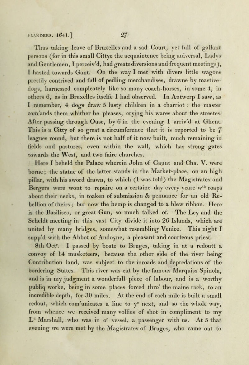 Thus taking leave of Bruxelles and a sad Court, yet full of gallant persons (^for in this small Cittye the acquaintence being universal, Ladys and Gentlemen, I perceiv’d, had greatediversions and frequent meetings^, I hasted towards Gant. On the way I met with divers little wagons prettily contrived and full of pedling merchandises, drawne by mastlve- dogs, harnessed compleately like so many coach-horses, in some 4, in others 6, as in Bruxelles itselfe I had observed. In Antwerp I saw, as I remember, 4 dogs draw 5 lusty children in a charrlot : the master com’ands them whither he pleases, crying his wares about the streetes. After passing through Ouse, by 6 in the evening I arriv’d at Ghent. This is a Citty of so great a circumference that it is reported to be 7 leagues round, but there is not half of it now built, much remaining in fields and pastures, even within the wall, which has strong gates towards the West, and two faire churches. Here I beheld the Palace wherein John of Gaunt and Cha. V. were borne; the statue of the latter stands in the Market-place, on an high pillar, with his sword drawn, to which (I was told) the Magistrates and Bergers were wont to repaire on a certaine day every yeare w^'’ roaps about their necks, in toaken of submission & pennance for an old Re- bellion of theirs; but now the hemp is changed to a blew ribbon. Here is the Basillsco, or great Gun, so much talked of. The Ley and the Scheldt meeting in this vast City divide it into 26 Islands, which are united by many bridges, somewhat resembling Venice. This night I supp’d with the Abbot of Andoyne, a pleasant and courteous priest. 8th Ocf. I passed by boate to Bruges, taking in at a redoutt a convoy of 14 musketeers, because the other side of the river being Contribution land, was subject to the inroads and depredations of the bordering States. This river was cut by the famous Marqulss Spinola, and is in my judgment a wonderfull piece of labour, and is a worthy publlq worke, being in some places forced thro’ the maine rock, to an Incredible depth, for 30 miles. At the end of each mile is built a small redout, which com’unlcates a line to y® next, and so the whole way, from whence we received many vollies of shot in compliment to my L*^ Marshall, who was in o' vessel, a passenger with us. At 5 that evening we were met by the Magistrates of Bruges, who came out to