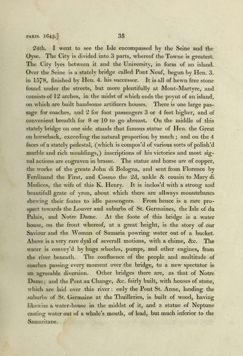 24th. I went to see the Isle encompassed by the Seine and the ' Oy se. The City is divided into 3 parts, whereof the Towne is greatest. The City lyes between it and the University, in form of an island. Over the Seine is a stately bridge called Pont Neuf, begun by Hen. 3. in 15/8, finished by Hen. 4. his successor. It is all of hewn free stone found under the streets, but more plentifully at Mont-Martyre, and consists of 12 arches, in the midst of which ends the poynt of an island, on which are built handsome artificers houses. There is one large pas- sage for coaches, and 2 for foot passengers 3 or 4 feet higher, and of convenient breadth for 8 or 10 to go abreast. On the middle of this stately bridge on one side stands that famous statue of Hen. the Great on horseback, exceeding the natural proportion by much ; and on the 4 faces of a stately pedestal, (which is compos’d of various sorts of polish’d marble and rich mouldings,) inscriptions of his victories and most sig- nal actions are engraven in brasse. The statue and horse are of copper, the worke of the greate John di Bologna, and sent from Florence by Ferdinand the First, and Cosmo the 2d, unkle & cousin to Mary dl Medices, the wife of this K. Henry. It is inclos’d with a strong and beautifull grate of yron, about which there are allways mountebancs shewing their feates to idle passengers. From hence is a rare pro- spect towards the Louver and suburbs of St. Germaines, the Isle of du Palais, and Notre Dame. At the foote of this bridge is a water house, on the front whereof, at a great height, is the story of our Saviour and the Woman of Samaria powring water out of a bucket. Above is a very rare dyal of severall motions, with a chime, &c. The water is convey’d' by huge wheeles, pumps, and other engines, from the river beneath. The confluence of the people and multitude of coaches passing every moment over the bridge, to a new spectator is an agreeable diversion. Other bridges there are, as that of Notre Dame; and the Pont au Change, See. fairly built, with houses of stone, which are laid over this river : only the Pont St. Anne, landing the suburbs of St. Germaine at the Thuillerles, is built of wood, having likewise a water-house in the mlddst of it, and a statue of Neptune casting water out of a whale’s mouth, of lead, but much inferior to the Samarltane.