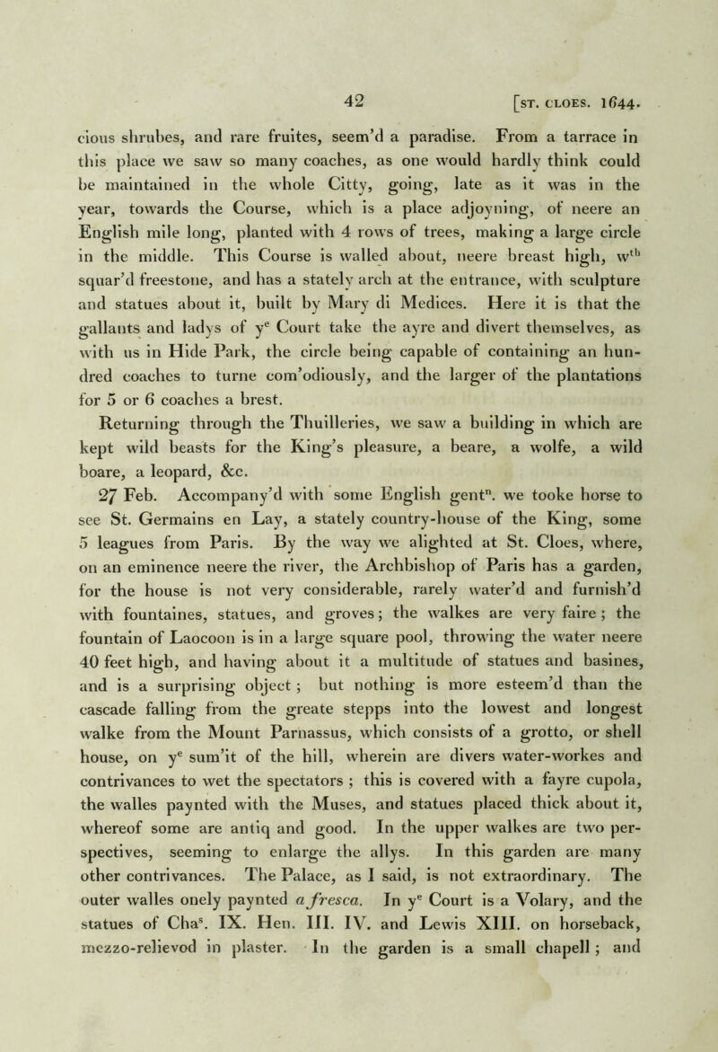 [sT. CLOES. 1644. clous shrubes, and rare frultes, seem’d a paradise. From a tarrace in tills place we saw so many coaches, as one would hardly think could be maintained in the whole Cltty, going, late as it was in the year, towards the Course, which is a place adjoyning, of neere an English mile long, planted with 4 rows of trees, making a large circle in the middle. This Course is walled about, neere breast high, w^'* squar’d freestone, and has a stately arch at the entrance, with sculpture and statues about it, built by Mary dl Medlces. Here it is that the gallants and ladys of y® Court take the ayre and divert themselves, as with us in Hide Park, the circle being capable of containing an hun- dred coaches to turne com’odlously, and the larger of the plantations for 5 or 6 coaches a brest. Returning through the Thuilleries, we saw a building in which are kept wild beasts for the King’s pleasure, a beare, a wolfe, a wild boare, a leopard, &c. 27 Feb. Accompany’d with some English gent, we tooke horse to see St. Germains en Lay, a stately country-house of the King, some 5 leagues from Paris. By the way we alighted at St. Cloes, where, on an eminence neere the river, the Archbishop of Paris has a garden, for the house is not very considerable, rarely water’d and furnish’d with fountaines, statues, and groves; the walkes are very falre ; the fountain of Laocoon is in a large square pool, throwing the water neere 40 feet high, and having about it a multitude of statues and baslnes, and is a surprising object; but nothing is more esteem’d than the cascade falling from the greate stepps into the lowest and longest walke from the Mount Parnassus, which consists of a grotto, or shell house, on y® sum’it of the hill, wherein are divers water-workes and contrivances to wet the spectators ; this is covered with a fayre cupola, the walles paynted with the Muses, and statues placed thick about it, whereof some are antlq and good. In the upper walkes are two per- spectives, seeming to enlarge the allys. In this garden are many other contrivances. The Palace, as I said, is not extraordinary. The outer walles onely paynted ajresca. In y® Court is a Volary, and the statues of Cha®. IX. Hen. III. IV. and Lewis XIII. on horseback, mczzo-relievod in plaster. - In the garden is a small chapell ; and