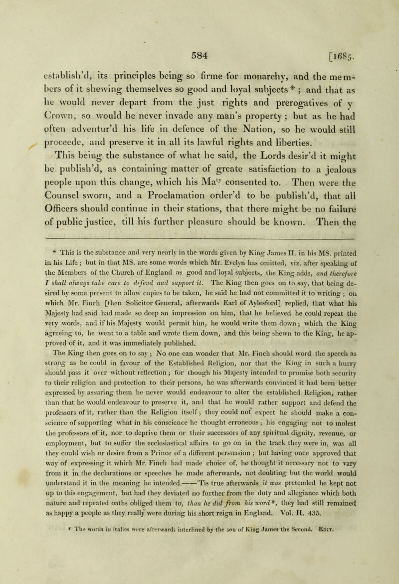 establisliM, its principles being so firme for monarchy, and the mem- bers of it shewing themselves so good and loyal subjects* ; and that as he would never depart from the just rights and prerogatives of y Crown, so would he never invade any man’s property ; but as he had often adventur’d his life in defence of the Nation, so he would still proceedc, and preserve it in all its lawful rights and liberties. T1 lis beino; the substance of what he said, the Lords desir’d it mio'ht be publish’d, as containing matter of greate satisfaction to a jealous people upon this change, which his Ma‘y consented to. Then were the Counsel sworn, and a Proclamation order’d to be publish’d, that all Officers should continue in their stations, that there might be no failure of public justice, till his further pleasure should be known. Then the * This is the substance ami very nearly in the words given by King James II. in his MS. printed in his Life j but in that MS. are some words which Mr. Evelyn has omitted, viz. after speaking of the Members of the Church of England as good and'loyal subjects, the King adds, and therefore I shall always take care to defend and support it. The King then goes on to say, tliat being de- sired by some present to allow copies to be taken, he said he had not committed it to w riting ; on which Mr. Finch [then Solicitor General, afterwards Earl of Aylesford] replied, that what his Majesty had said had made so deep an impression on him, that he believed he could repeat the very words, and if his Majesty would permit him, he would write them down; which the King agreeing to, lie went to a table and wrote them down, and this being shewn to the King, he ap- proved of it, and it was immediately published. I'he King then goes on to say ; No one can wonder that Mr. Finch should word the speech as strong as he could in favour of the Established Religion, nor that the King in such a hurry should pass it over without retlcetion; for though his Majesty intended to promise both security to their religion and protection to their persons, he was afterwards convinced it had been better expressed by assuring them he never would endeavour to alter the established Religion, rather than that he would endeavour to preserve it, and that he would rather support and defend the professors of it, rather than the Religion itself j they could not expect he should make a con- science of supporting what in his conscience he thought erroneous; his engaging not to molest the professors of it, nor to deprive them or their successors of any spiritual dignity, revenue, or employment, but to suft'er the ecclesiastical affairs to go on in the track they were in, was all they could wish or desire from a Prince of a different persuasion ; but having once approved that way of expressing it which Mr. Finch had made choice of, he thought it necessary not to vary from it in the declarations or speeches he made afteiavards, not doubting but the world would understand it in the meaning he intended. 'Tis true afterwards it was pretended he kept not up to this engagement, but had they deviated no further from the duty and allegiance which both nature and repeated oaths obliged them to, than he did from his word*, they had still remained as haj>py a people as they really were during his short reign in England. Vol, II. 435. * The words in italics were afterwards interlined by the son of King James the Second. Eotr.