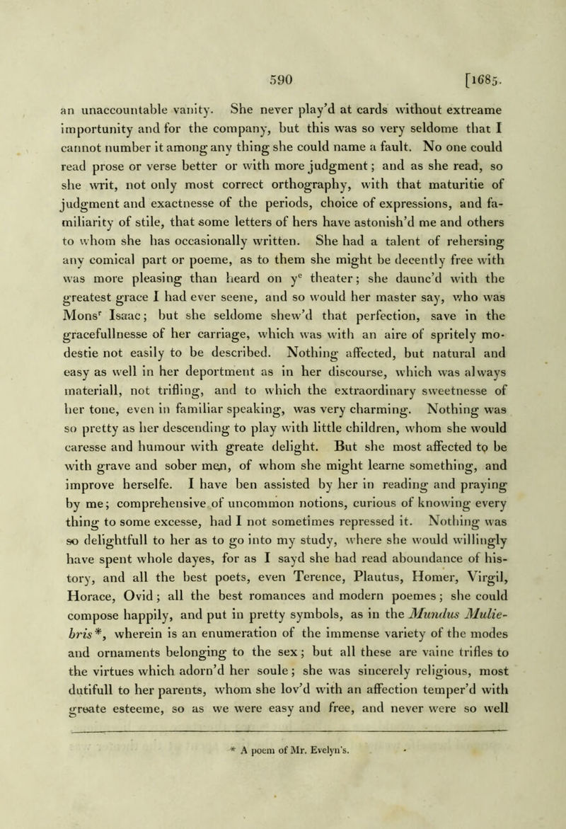 an unaccountable vanity. She never play’d at cards without extreame Importunity and for the company, but this was so very seldome that I cannot number it among any thing she could name a fault. No one could read prose or verse better or with more judgment; and as she read, so she \vrit, not only most correct orthography, with that maturitie of judgment and exactnesse of the periods, choice of expressions, and fa- miliarity of stile, that some letters of hers have astonish’d me and others to whom she has occasionally written. She had a talent of rehersing any comical part or poeme, as to them she might be decently free with was more pleasing than heard on y*^ theater; she daunc’d with the greatest grace 1 had ever scene, and so would her master say, Avho was Mons'’ Isaac; but she seldome shew’d that perfection, save in the gracefullnesse of her carriage, which was with an aire of spritely mo- destie not easily to be described. Nothing affected, but natural and easy as well in her deportment as In her discourse, which was always materiall, not trifling, and to which the extraordinary sweetnesse of her tone, even in familiar speaking, was very charming. Nothing was so pretty as her descending to play with little children, whom she would caresse and humour with greate delight. But she most affected to be with grave and sober men, of whom she might learne something, and improve herselfe. I have ben assisted by her in reading and praying by me; comprehensive.of uncommon notions, curious of knowing every thing to some excesse, had I not sometimes repressed it. Nothing was so delightfull to her as to go into my study, where she would willingly have spent whole dayes, for as I sayd she had read aboundance of his- tory, and all the best poets, even Terence, Plautus, Homer, Virgil, Horace, Ovid; all the best romances and modern poemes; she could compose happily, and put in pretty symbols, as in the Mundus Mulie- hris*, wherein is an enumeration of the Immense variety of the modes and ornaments belonging to the sex; but all these are value trifles to the virtues which adorn’d her soule; she was sincerely religious, most dutlfull to her parents, whom she lov’d with an affection temper’d with greate esteeme, so as we were easy and free, and never were so well * A poem of Mr. Evelyn's.