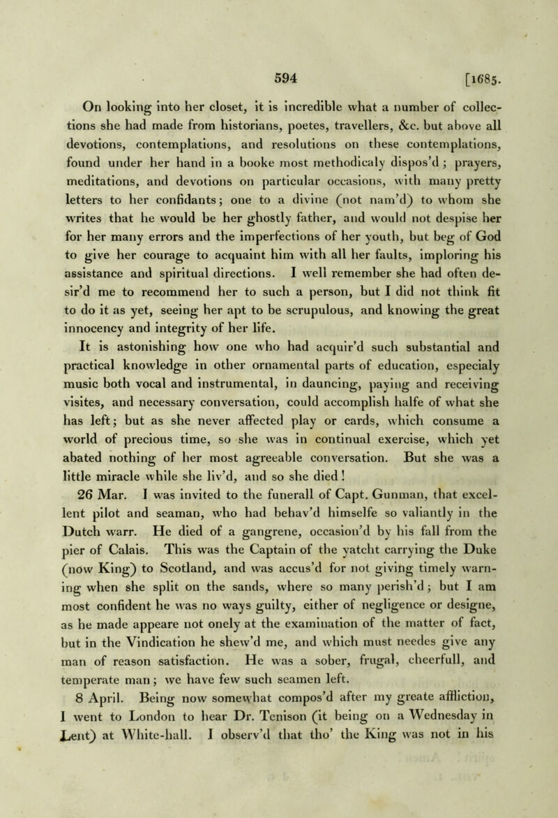 On looking into her closet, it is incredible what a number of collec- tions she had made from historians, poetes, travellers, &c. but above all devotions, contemplations, and resolutions on these contemplations, found under her hand in a booke most methodlcaly dispos’d ; prayers, meditations, and devotions on particular occasions, with many pretty letters to her confidants; one to a divine (not nam’d) to whom she writes that he would be her ghostly father, and would not despise her for her many errors and the imperfections of her youth, but beg of God to give her courage to acquaint him with all her faults, imploring his assistance and spiritual directions. I well remember she had often de- sir’d me to recommend her to such a person, but I did not think fit to do it as yet, seeing her apt to be scrupulous, and knowing the great innocency and integrity of her life. It is astonishing how one who had acquir’d such substantial and practical knowledge in other ornamental parts of education, especialy music both vocal and instrumental. In dauncing, paying and receiving visltes, and necessary conversation, could accomplish halfe of what she has left; but as she never affected play or cards, which consume a world of precious time, so she was in continual exercise, which yet abated nothing of her most agreeable conversation. But she was a little miracle while she liv’d, and so she died! 26 Mar. I was invited to the funerall of Capt. Gunman, that excel- lent pilot and seaman, who had behav’d himselfe so valiantly in the Dutch warn He died of a gangrene, occasion’d by his fall from the pier of Calais. This was the Captain of the yatcht carrying the Duke (now King) to Scotland, and was accus’d for not giving timely warn- ing when she split on the sands, where so many perish’d ; but I am most confident he was no ways guilty, either of negligence or deslgne, as he made appeare not onely at the examination of the matter of fact, but in the Vindication he skew’d me, and which must needes give any man of reason satisfaction. He was a sober, frugal, cheerfull, and temperate man; we have few such seamen left. 8 April. Being now somewhat compos’d after my greate affliction, 1 went to London to hear Dr. Tcnison (it being on a Wednesday in Lent) at White-hall. I observ’d that tho’ the King was not in his