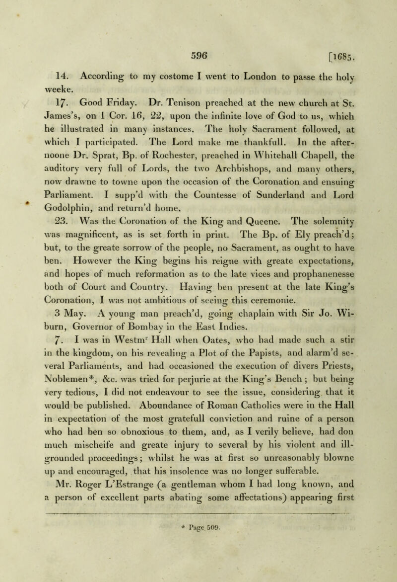 [i6Sr,. 14. According to my costome I went to London to passe the holy weeke. 17. Good Friday. Dr. Tenison preached at the new church at St. James’s, on 1 Cor. 16, 22, upon the infinite love of God to us, which he illustrated in many instances. The holy Sacrament followed, at which I participated. The Lord make me thankfull. In the after- noone Dr. Sp rat, Bp. of Rochester, preached in Whitehall Chapell, the auditory very full of Lords, the two Archbishops, and many others, now drawne to towne upon the occasion of the Coronation and ensuing Parliament. I supp’d with the Countesse of Sunderland and Lord Godolphin, and return’d home. 23. Was the Coronation of the King and Queene. The solemnity was magnificent, as is set forth in print. The Bp. of Ely preach’d; but, to the greate sorrow of the people, no Sacrament, as ought to have ben. However the King begins his reigne with greate expectations, and hopes of much reformation as to the late vices and prophanenesse both of Court and Country. Having ben present at the late King’s Coronation, I was not ambitious of seeing this ceremonle. 3 May. A young man preach’d, going chaplain with Sir Jo. Wi- burn. Governor of Bombay in the East Indies. 7. I was in Westm*^ Hall when Oates, who had made such a stir in the kingdom, on his revealing a Plot of the Papists, and alarm’d se- veral Parliaments, and had occasioned the execution of divers Priests, Noblemen*, &c. was tried for perjurie at the King’s Bench ; but being very tedious, I did not endeavour to see the issue, considering that it would be published. Aboundance of Roman Catholics were in the Hall in expectation of the most gratefull conviction and ruine of a person who had ben so obnoxious to them, and, as I verily believe, had don much mischelfe and greate Injury to several by his violent and ill- grounded proceedings; whilst he was at first so unreasonably blowne up and encouraged, that his insolence was no longer sufferable. Mr. Roger L’Estrange (a gentleman whom I had long known, and a person of excellent parts abating some affectations) appearing first * Page 509.