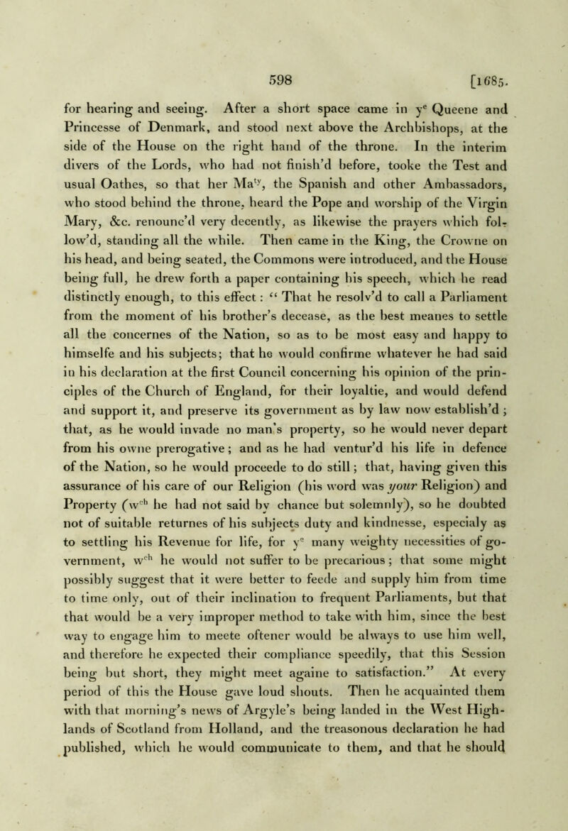 for hearing and seeing. After a short space came in Queene and Princesse of Denmark, and stood next above the Archbishops, at the side of the House on the right hand of the throne. In the interim divers of the Lords, who had not finish’d before, tooke the Test and usual Oathes, so that her Ma^^, the Spanish and other Ambassadors, who stood behind the throne, heard the Pope and worship of the Virgin Mary, &c. renounc’d very decently, as likewise the prayers which foU low’d, standing all the while. Then came in the King, the Crowne on his head, and being seated, the Commons were introduced, and the House being full, he drew forth a paper containing his speech, which he read distinctly enough, to this effect: ‘‘ That he resolv’d to call a Parliament from the moment of his brother’s decease, as the best meanes to settle all the concernes of the Nation, so as to be most easy and happy to himselfe and his subjects; that he would confirme whatever he had said in his declaration at the first Council concerning his opinion of the prin- ciples of the Church of England, for their loyaltie, and would defend and support it, and preserve its goverrmient as by law now establish’d ; that, as he would invade no man's property, so he would never depart from his owne prerogative; and as he had ventur’d his life in defence of the Nation, so he would proceede to do still; that, having given this assurance of his care of our Religion (his word was your Religion) and Property (w'*’ he had not said by chance but solemnly), so he doubted not of suitable returnes of his subjects duty and kindnesse, especlaly as to settling his Revenue for life, for y® many weighty necessities of go- vernment, w'^^ he would not suffer to be precarious; that some might possibly suggest that it were better to feede and supply him from time to time only, out of their Inclination to frequent Parliaments, but that that would be a very improper method to take with him, since the best way to engage him to meete oftener would be always to use him well, and therefore he expected their compliance speedily, that this Session being but short, they might meet againe to satisfaction.” At every period of this the House gave loud shouts. Then he acquainted them with that morning’s news of Argyle’s being landed in the West High- lands of Scotland from Holland, and the treasonous declaration he had published, which he would communicate to them, and that he should