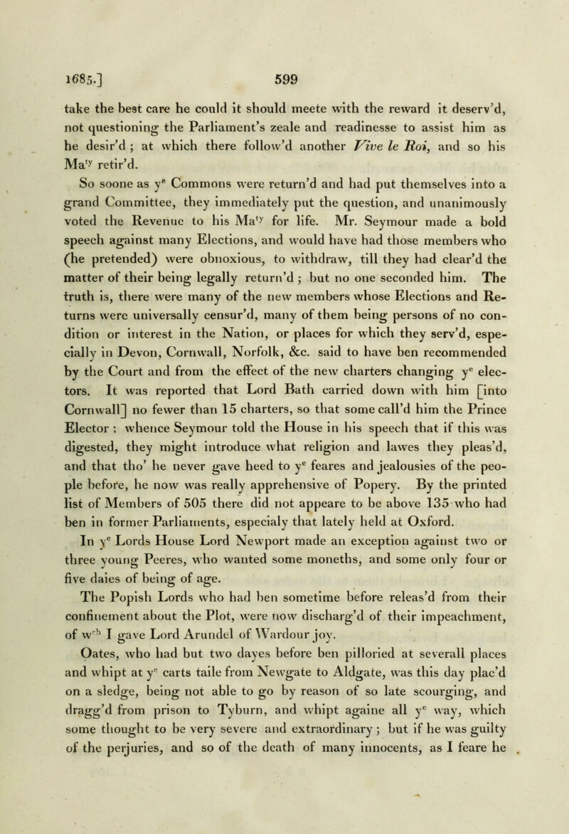 take the best care he could it should meete with the reward it deserv’d, not questioning the Parliament’s zeale and readlnesse to assist him as he desir’d ; at which there follow’d another Vive le Hoi, and so his Ma^y retir’d. So soone as Y' Commons were return’d and had put themselves into a grand Committee, they immediately put the question, and unanimously voted the Revenue to his Ma*^ for life. Mr. Seymour made a bold speech against many Elections, and would have had those members who (he pretended) were obnoxious, to withdraw, till they had clear’d the matter of their being legally return’d ; but no one seconded him. The truth is, there were many of the new members whose Elections and Re- turns were universally censur’d, many of them being persons of no con- dition or iriterest in the Nation, or places for which they serv’d, espe- cially in Devon, Cornwall, Norfolk, &c. said to have ben recommended by the Court and from the effect of the new charters changing y® elec- tors. It was reported that Lord Bath carried down Avlth him {^into Cornwall^ no fewer than 15 charters, so that some call’d him the Prince Elector : whence Seymour told the House in his speech that if this was digested, they might introduce what religion and lawes they pleas’d, and that tho’ he never gave heed to y® feares and jealousies of the peo- ple before, he now was really apprehensive of Popery. By the printed list of Members of 505 there did not appeare to be above 135-who had ben in former Parliaments, especlaly that lately held at Oxford. In y® Lords House Lord Newport made an exception against two or three young Peeres, who wanted some moneths, and some only four or five dales of being of age. The Popish Lords who had hen sometime before releas’d from their confinement about the Plot, were now discharg’d of their impeachment, of w^ I gave Lord Arundel of Wardour joy. Oates, who had but two dayes before ben pilloried at severall places and whipt at y® carts taile from Newgate to Aldgate, was this day plac’d on a sledge, being not able to go by reason of so late scourging, and dragg’d from prison to Tyburn, and whipt againe all y® way, which some thought to be very severe and extraordinary ; but if he was guilty of the perjuries, and so of the death of many Innocents, as I feare he