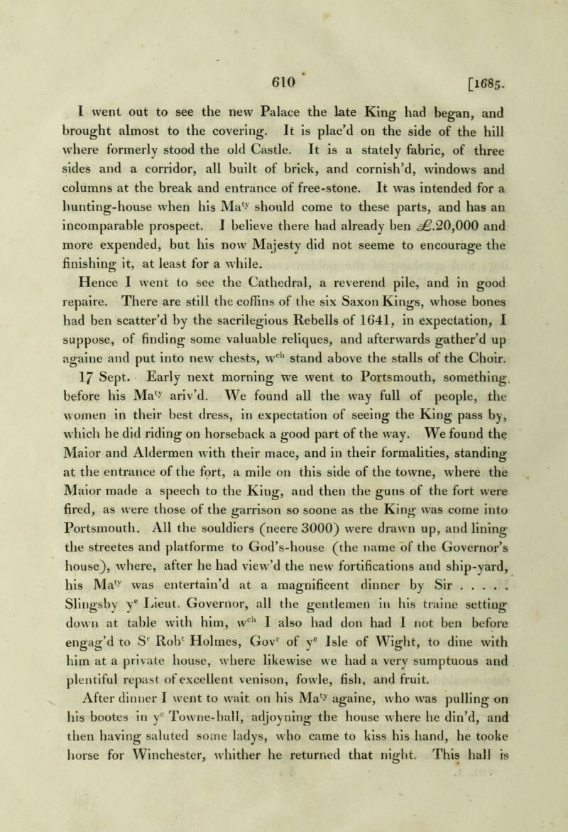 I went out to see the new Palace the late King had began, and brought almost to the covering. It is plac’d on the side of the hill where formerly stood the old Castle. It is a stately fabric, of three sides and a corridor, all built of brick, and cornish’d, windows and columns at the break and entrance of free-stone. It was intended for a hunting-house when his Ma‘J should come to these parts, and has an incomparable prospect. I believe there had already ben .^.20,000 and more expended, but his now Majesty did not seeme to encourage the finishing It, at least for a while. Hence I went to see the Cathedral, a reverend pile, and In good repalre. There are still the coffins of the six Saxon Kings, whose bones had ben scatter’d by the sacrilegious Rebells of 1641, in expectation, I suppose, of finding some valuable reliques, and afterwards gather’d up agalne and put into new chests, w'^’^ stand above the stalls of the Choir. 17 Sept. Early next morning we went to Portsmouth, something, before his Ma*^ arlv’d. We found all the way full of people, the women In their best dress, in expectation of seeing the King pass by, which he did riding on horseback a good part of the way. We found the Malor and Aldermen with their mace, and in their formalities, standing at the entrance of the fort, a mile on this side of the towne, where the Malor made a speech to the King, and then the guns of the fort were fired, as were those of the garrison so soone as the King was come Into Portsmouth. All the souldlers (neere 3000) were drawn up, and lining the streetes and platforme to God’s-house (the name of the Governor’s house), where, alter he had view’d the new fortifications and ship-yard, his Ma*-'' was entertain’d at a magnificent dinner by Sir Sllngsby V® I/ieut. Governor, all the gentlemen in his tralne setting down at table with him, w‘^'‘ I also had don had I not ben before engag’d to S' Rob^ Holmes, Gov* of y® Isle of Wight, to dine with him at a private house, where likewise we had a very sumptuous and plentiful repast of excellent venison, fowle, fish, and fruit. After dinner I went to wait on his Ma‘y agalne, who was pulling on his bootes Itj y*^ Towne-hall, adjoynlng the house where he din’d, and then having saluted some ladys, who came to kiss his hand, he tooke horse for Winchester, whither he returned that night. This hall is