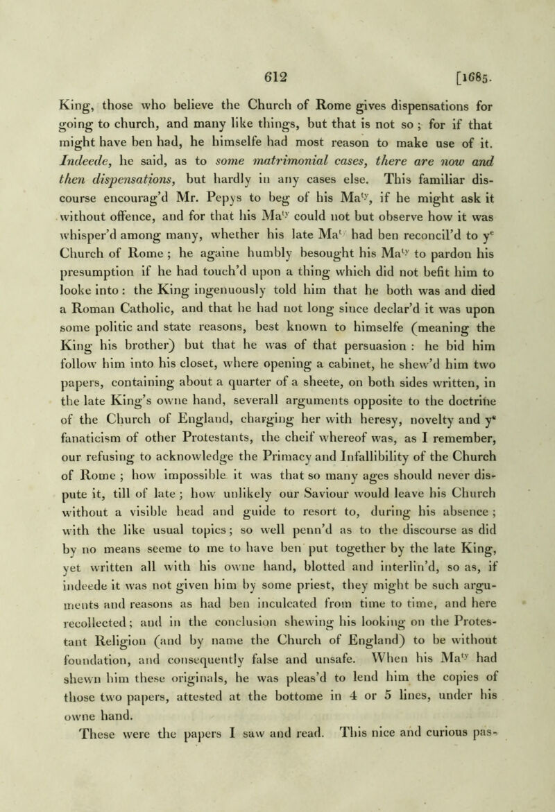King, those who believe the Church of Rome gives dispensations for going to church, and many like things, but that is not so ; for if that might have ben had, he himselfe had most reason to make use of it. Indeede, he said, as to some matrimonial cases, there are now and then dispensations, but hardly in any cases else. This familiar dis- course encourag’d Mr. Pepys to beg ot his Ma‘^, if he might ask it without offence, and for that his Ma'^ could not but observe how it was whisper’d among many, whether his late Ma*^ had ben reconcil’d to y® Church of Rome ; he againe humbly besought his to pardon his presumption if he had touch’d upon a thing which did not befit him to looke into : the King ingenuously told him that he both was and died a Roman Catholic, and that he had not long since declar’d it was upon some politic and state reasons, best known to himselfe (^meaning the King his brother) but that he was of that persuasion : he bid him follow him into his closet, where opening a cabinet, he shew’d him two papers, containing about a quarter of a sbeete, on both sides written, in the late King’s owne hand, severall arguments opposite to the doctritie of the Church of England, charging her with heresy, novelty and y* fanaticism of other Protestants, the cheif whereof was, as I remember, our refusing to acknowledge the Primacy and Infallibility of the Church of Rome ; how impossil)Ie it was that so many ages should never dis- pute it, till of late ; how unlikely our Saviour would leave his Church without a visible head and guide to resort to, during his absence ; with the like usual topics; so well penn’d as to the discourse as did by no means seeme to me to have ben put together by the late King, yet written all with his owne hand, blotted and interlin’d, so as, if indeede it was not given him by some priest, they might be such argu- ments and reasons as had ben inculcated from time to time, and here recollected; and in the conclusion shewing his looking on the Protes- tant Religion (and by name the Church of England) to be without foundation, and consequently false and unsafe. When his Ma^^ had shewn him these originals, he was pleas’d to lend him the copies of those two papers, attested at the bottome in 4 or 5 lines, under his ow'iie hand. These were tlie papers I saw and read. This nice and curious pas-