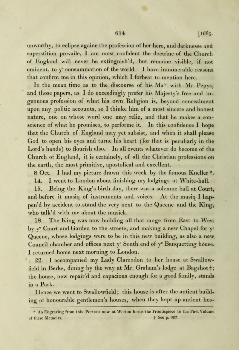 unworthy, to eclipse againe the profession of her here, and darknesse and superstition prevaile, I am most confident the doctrine of the Church of England will never be extinguish’d, hut remaine visible, if not eminent, to y® consummation of the world. I have innumerable reasons that confirm me in this opinion, which I forbear to mention here. In the mean time as to the discourse of his Ma*^-' with Mr. Pepys, and those papers, as I do exceedingly prefer his Majesty’s free and in- genuous profession of what his own Religion is, beyond concealment upon any politic accounts, so I thinke him of a most sincere and honest nature, one on whose word one may relie, and that he makes a con- science of what he promises, to performe it. In this confidence I hope that the Church of England may yet subsist, and when it shall please God to open his eyes and turne his heart (for that is peculiarly in the Lord’s hands) to flourish also. In all events whatever do become of the Church of England, it is certainely, of all the Christian professions on the earth, the most primitive, apostolical and excellent. 8 Oct. I had my picture drawn this week by the famous Kneller*. 14. I went to London about finishing my lodgings at White-hall. 15. Being the King’s birth day, there was a solemne ball at Court, and before it musiq of instruments and voices. At the musiq I hap- pen’d by accident to,stand the very next to the Queene and the King, who talk’d with me about the musick. 18. The King was now building all that range from East to West by y® Court and Garden to the streete, and making a new Chapel for y*^ Queene, whose lodgings were to be in this new building, as also a new Council chamber and offices next y^ South end of y® Banquettlng house. I returned home next morning to London. * 22. I accompanied my Lady Clarendon to her house at Swallow- field in Berks, dining by the way at Mr. Graham’s lodge at Bagshot the house, new repair’d and capacious enough for a good family, stands in a Park. Hence we went to Swallowfield; this house is after the antlent build- ing of honourable gentlemen’s houses, when they kept up antlent hos- * An Engraving from this Portrait now at Wotton forms tlie Frontispiece to the First Volume of these Memoirs. t See p, 607.
