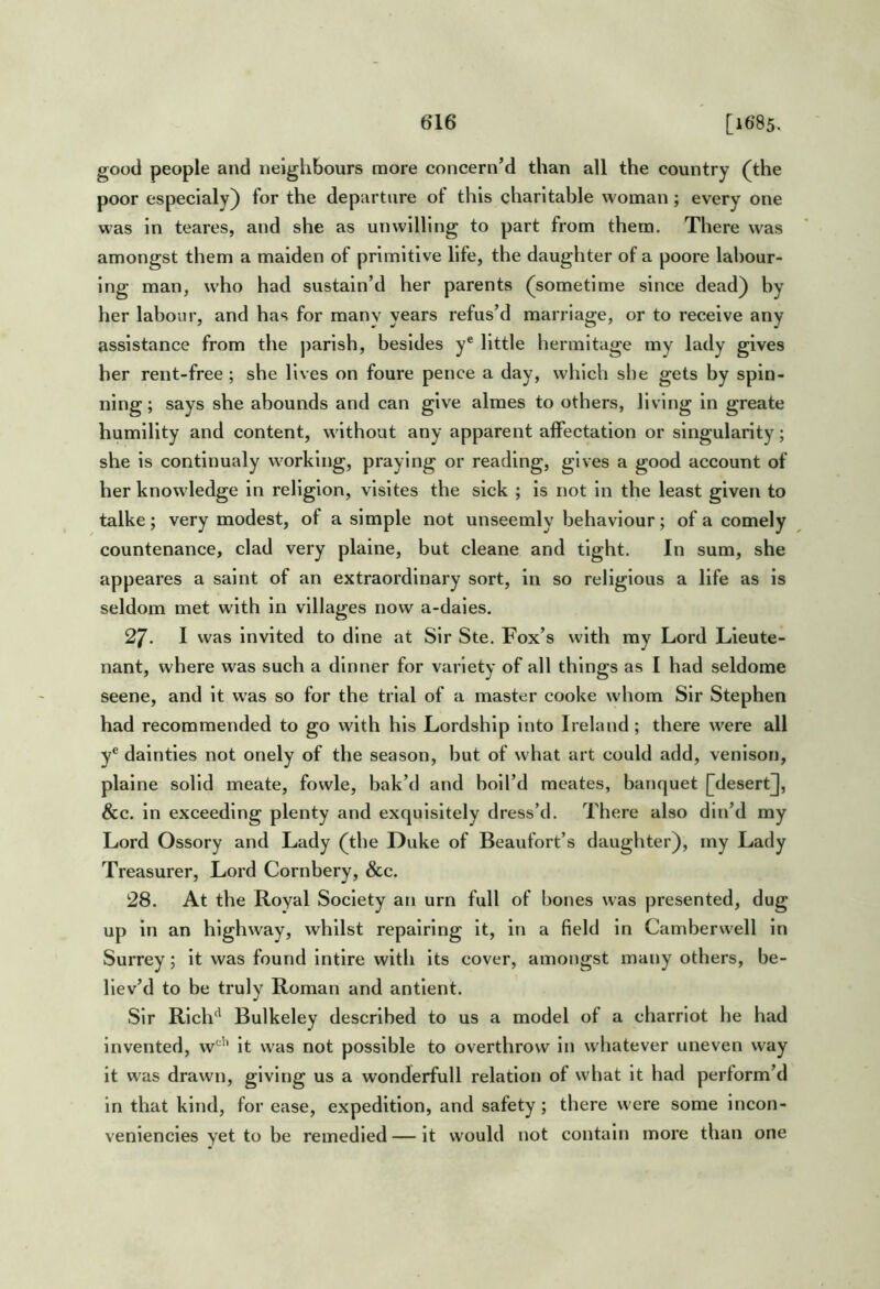 good people and iielgliBours more concern’d than all the country (the poor especialy) for the departure of this charitable woman; every one was in teares, and she as unwilling to part from them. There was amongst them a maiden of primitive life, the daughter of a poore labour- ing man, who had sustain’d her parents (sometime since dead) by her labour, and has for many years refus’d marriage, or to receive any assistance from the j)arish, besides y® little hermitage my lady gives her rent-free ; she lives on foure pence a day, which she gets by spin- ning; says she abounds and can give almes to others, living in greate humility and content, without any apparent affectation or singularity; she is contlnualy working, praying or reading, gives a good account of her knowledge in religion, vlsltes the sick ; is not in the least given to talke; very modest, of a simple not unseemly behaviour; of a comely countenance, clad very plaine, but cleane and tight. In sum, she appeares a saint of an extraordinary sort, in so religious a life as is seldom met with in villages now a-daies. 27. I was invited to dine at Sir Ste. Fox’s with my Lord Lieute- nant, where was such a dinner for variety of all things as I had seldome scene, and it was so for the trial of a master cooke whom Sir Stephen had recommended to go with his Lordship into Ireland; there were all y® dainties not onely of the season, but of what art could add, venison, plaine solid meate, fowle, bak’d and boil’d meates, banquet [desert^, &c. in exceeding plenty and exquisitely dress’d. There also din’d my Lord Ossory and Lady (the Duke of Beaufort’s daughter), my Lady Treasurer, Lord Cornbery, &c. 28. At the Royal Society an urn full of bones was presented, dug up in an highway, whilst repairing it, in a field in Camberwell in Surrey; it was found intlre with its cover, amongst many others, be- liev’d to be truly Roman and antient. Sir Rich'' Bulkeley described to us a model of a charrlot he had Invented, w''* it was not possible to overthrow in whatever uneven way it was drawn, giving us a wonderfull relation of what it had perform’d in that kind, for ease, expedition, and safety; there were some Incon- veniencies yet to be remedied — it would not contain more than one