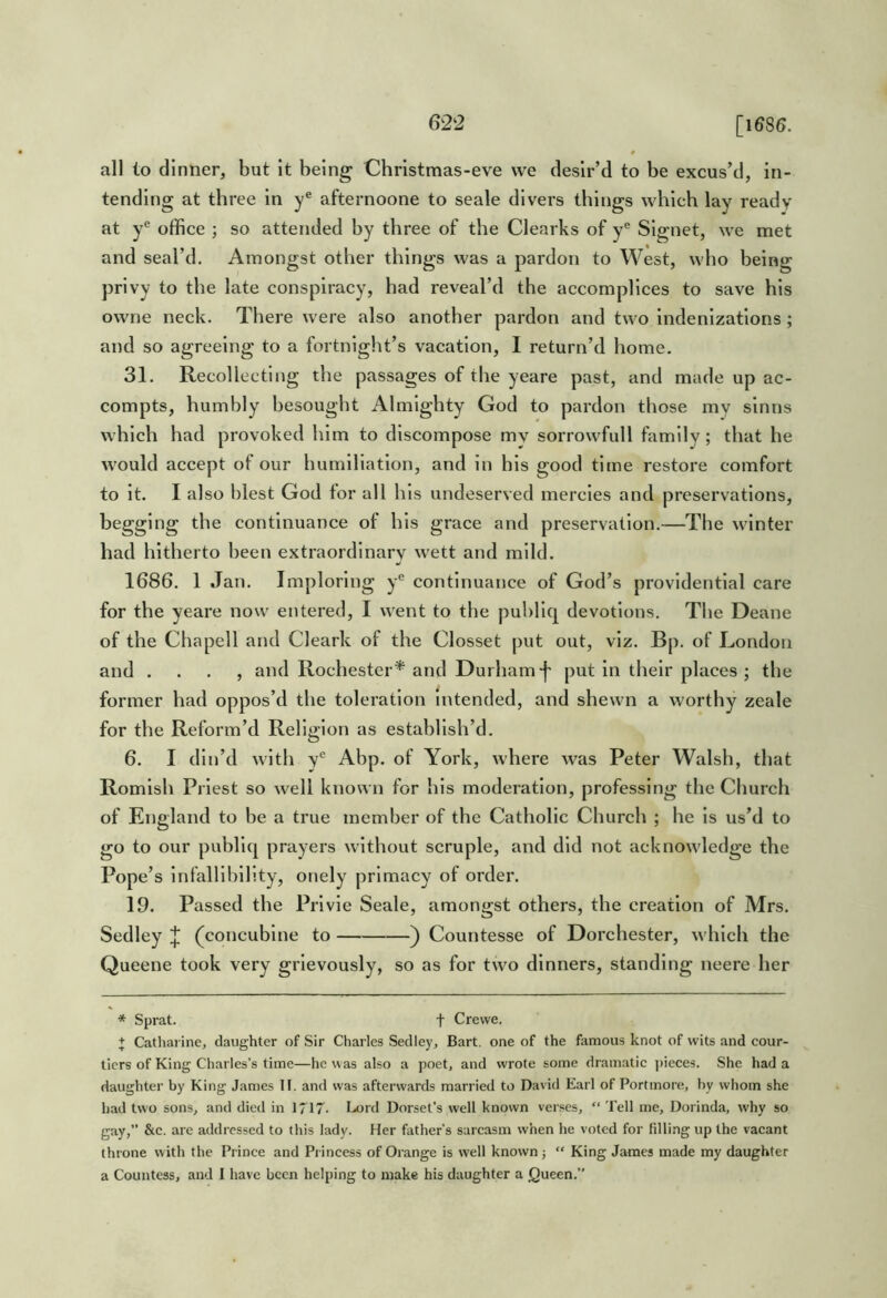 all lo dinner, but it being Christmas-eve we desir’d to be excus’d, in- tending at three in y® afternoone to seale divers things which lay ready at y® office ; so attended by three of the Clearks of y® Signet, we met and seal’d. Amongst other things was a pardon to West, who being privy to the late conspiracy, had reveal’d the accomplices to save his owne neck. There were also another pardon and two indenizations; and so agreeing to a fortnlglit’s vacation, I return’d home. 31. Recollecting the passages of the yeare past, and made up ac- compts, humbly besouglit Almighty God to pardon those my slnns which had provoked him to discompose my sorrowfull family; that he would accept of our humiliation, and in his good time restore comfort to it. I also blest God for all his undeserved mercies and preservations, begging the continuance of his grace and preservation.—The winter had hitherto been extraordinary wett and mild. •/ 1686. 1 Jan. Imploring y® continuance of God’s providential care for the yeare now entered, I went to the publiq devotions. The Deane of the Chapell and Cleark of the Closset put out, viz. Bp, of London and . . . , and Rochester* and Durham-|' put in their places ; the former had oppos’d the toleration intended, and shewn a worthy zeale for the Reform’d Religion as establish’d. 6. I din’d with y® Abp. of York, where was Peter Walsh, that Romish Priest so well known for Ills moderation, professing the Church of England to be a true member of the Catholic Church ; he is us’d to go to our publiq prayers without scruple, and did not acknowledge the Pope’s infallibility, onely primacy of order. 19. Passed the Prlvie Seale, amongst others, the creation of Mrs. Sedley (concubine to ) Countesse of Dorchester, which the Queene took very grievously, so as for two dinners, standing neere her * Sprat. f Crewe. + Catharine, daughter of Sir Charles Sedley, Bart, one of the famous knot of wits and cour- tiers of King Charles’s time—he was also a poet, and wrote some dramatic ])ieces. She had a daughter by King James II. and was afterwards married to David Earl of Portmore, hy whom she had two sons, and died in 1717- I.<ord Dorset's well known verses, “ Tell me, Dorinda, why so gay,” &c. are addressed to this lady. Her father’s sarcasm when he voted for filling up the vacant throne with the Prince and Pi incess of Orange is well known } “ King James made my daughter a Countess, and I have been helping to make his daughter a jQueen,”