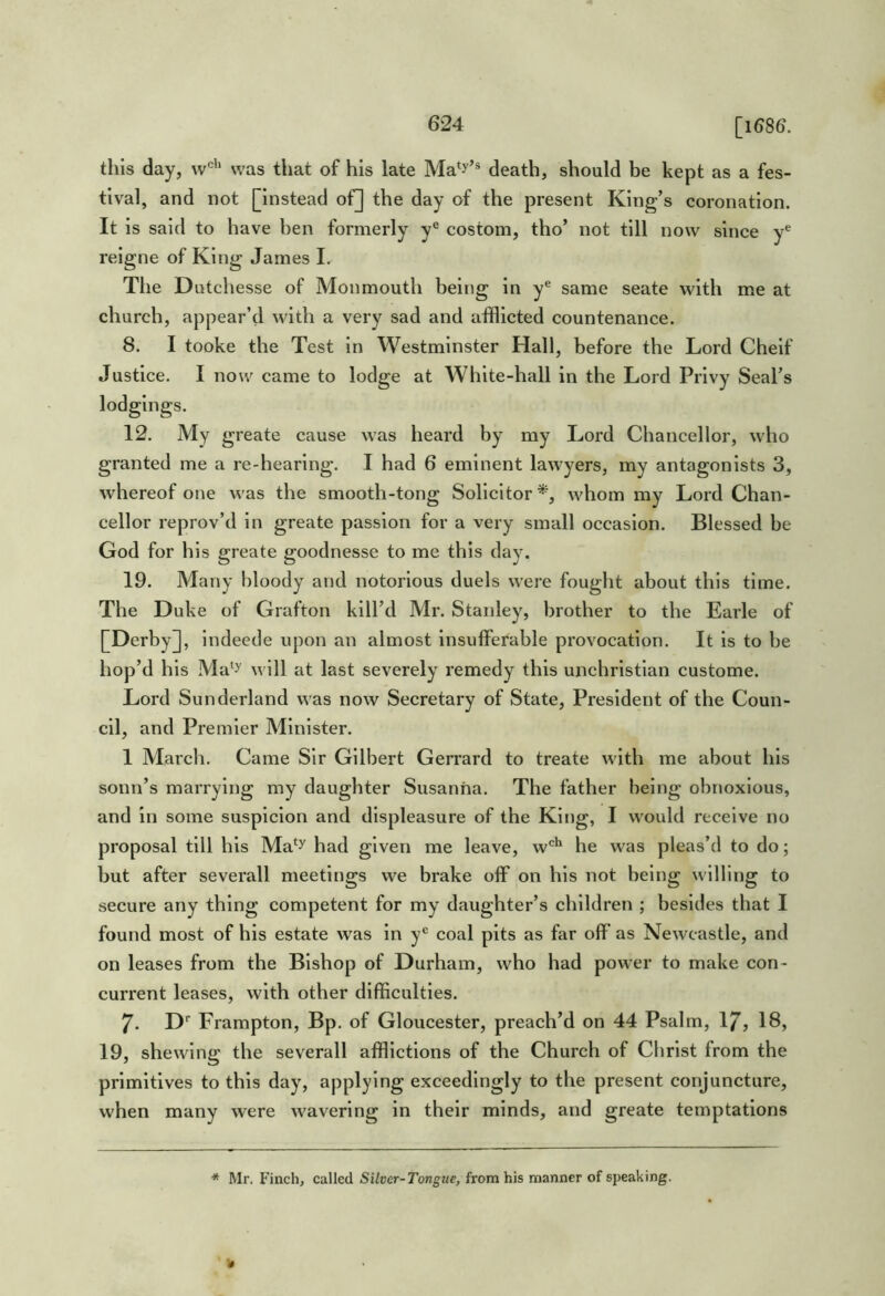 [1686. tills day, w''* was that of his late Ma*y’® death, should be kept as a fes- tival, and not [instead oF] the day of the present King’s coronation. It is said to have ben formerly y® costom, tho’ not till now since y*^ reigne of King James I. The Dutchesse of Monmouth being in y® same seate with me at church, appear’d with a very sad and afflicted countenance. 8. I tooke the Test in Westminster Hall, before the Lord Cheif Justice. I now came to lodge at White-hall in the Lord Privy Seal’s 12. My greate cause was heard by my Lord Chancellor, who granted me a re-hearing. I had 6 eminent lawyers, my antagonists 3, whereof one was the smooth-tong Solicitor*, whom my Lord Chan- cellor reprov’d in greate passion for a very small occasion. Blessed be God for his greate goodnesse to me this day. 19. Many bloody and notorious duels were fought about this time. The Duke of Grafton kill’d Mr. Stanley, brother to the Earle of [Derby], indeede upon an almost insufferable provocation. It is to be hop’d his Ma'y will at last severely remedy this unchristian custome. Lord Sunderland was now Secretary of State, President of the Coun- cil, and Premier Minister. 1 March. Came Sir Gilbert Gerrard to treate with me about his sonn’s marrying my daughter Susanna. The father being obnoxious, and in some suspicion and displeasure of the King, I would receive no proposal till his Ma*y had given me leave, w'^'^ he was pleas’d to do; but after severall meetings we brake off on his not being willing to secure any thing competent for my daughter’s children ; besides that I found most of his estate was in coal pits as far off as Newcastle, and on leases from the Bishop of Durham, who had power to make con- current leases, with other difficulties. 7. D* Frampton, Bp. of Gloucester, preach’d on 44 Psalm, 17, 18, 19, shewing the severall afflictions of the Church of Christ from the primitives to this day, applying exceedingly to the present conjuncture, when many were wavering in their minds, and greate temptations * Mr. Finch, called Silver-Tongue, from his manner of speaking.
