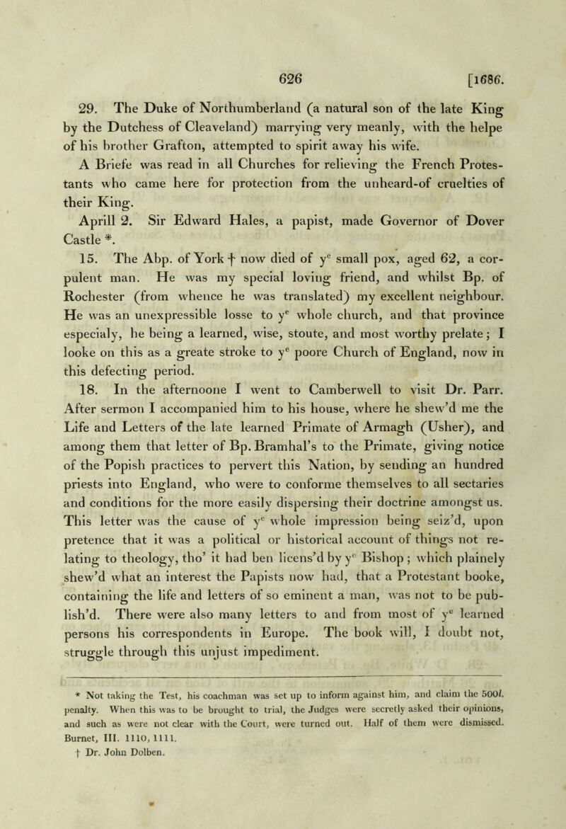 29. The Duke of Northumberland (a natural son of the late King by the Dutchess of Cleaveland) marrying very meanly, with the helpe of his brother Grafton, attempted to spirit away his wife. A Briefe was read in all Churches for relieving the French Protes- tants who came here for protection from the unheard-of cruelties of their King. Aprill 2. Sir Edward Hales, a papist, made Governor of Dover Castle 15. The Abp. of York f now died of y*^ small pox, aged 62, a cor- pulent man. He was my special loving friend, and whilst Bp. of Rochester (from whence he was translated) my excellent neighbour. He was an unexpresslble losse to y^ whole church, and that province especlaly, he being a learned, wise, stoute, and most worthy prelate; I looke on this as a greate stroke to y® poore Church of England, now in this defecting period. 18. In the afternoone I went to Camberwell to visit Dr. Parr. After sermon I accompanied him to his house, where he shew’d me the Life and Letters of the late learned Primate of Armagh (Usher), and among them that letter of Bp. Bramhal’s to the Primate, giving notice of the Popish practices to pervert this Nation, by sending an hundred priests into England, who were to conforme themselves to all sectaries and conditions for the more easily dispersing their doctrine amongst us. This letter was the cause of y*^ whole impression being seiz’d, upon pretence that it was a political or historical account of things not re- lating to theology, tho’ it had ben licens’d by y* Bishop ; which plainely shew’d what an interest the Papists now had, that a Protestant booke, containing the life and letters of so eminent a man, was not to be pub- lish’d. There were also many letters to and from most of learned persons his correspondents in Europe. The book will, 1 doubt not, struggle through this unjust impediment. * Not taking the Test, his coachman was set up to inform against him, and claim the 5001. penalty. When this was to be brought to trial, the Judges were secretly asked their opinions, and such as were not clear with the Court, were turned out. Half of them were dismissed. Burnet, III. 1110, 1111. t Dr. John Dolben.