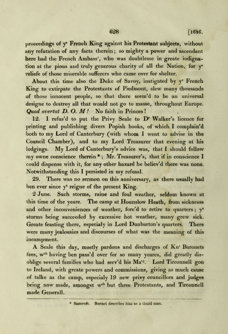 proceedings of y* French King against his Protestant subjects, without any refutation of any facts therein; so mighty a power and ascendant here had the French Ambass'', who was doubtlesse in greate indigna- tion at the pious and truly generous charity of all the Nation, for y' reliefe of those miserable sufferers who came over for shelter. About this time also the Duke of Savoy, instigated by y® French King to extirpate the Protestants of Piedmont, slew many thousands of those innocent people, so that there seem’d to be an universal designe to destroy all that would not go to masse, throughout Europe, Quod avertat X). O. M ! No faith in Princes ! 12. I refus’d to put the Privy Seale to D' Walker’s licence for printing and publishing divers Popish books, of which I complain’d both to my Lord of Canterbury (with whom I went to advise in the Council Chamber), and to my Lord Treasurer that evening at his lodgings. My Lord of Canterbury’s advice was, that I should follow my owne conscience therein * ; Mr. Treasurer’s, that if in conscience I could dispense with it, for any other hazard he believ’d there was none. Notwithstanding this I persisted in my refusal. 29. There was no sermon on this anniversary, as there usually had ben ever since y* relgne of the present King. 2 June. Such storms, raine and foul w'eather, seldom known at this time of the yeare. The camp at Hounslow Heath, from sicknesse and other inconveniences of weather, forc’d to retire to quarters; y* storms being succeeded by excessive hot weather, many grew sick. Greate feasting there, especialy in Lord Dunbarton’s quarters. There were many jealousies and discourses of what was the meaning of this incampment. A Seale this day, mostly pardons and discharges of Kn‘ Baronets fees, w'=‘* having ben pass’d over for so many yeares, did greatly dis- oblige several families who had serv’d his Ma'J'. Lord Tirconnell gon to Ireland, with greate powers and commissions, giving as much cause of talke as the camp, especialy 19 new privy councillors and judges being now made, amongst w®'* but three Protestants, and Tirconnell made Generali. * Sancroft. Burnet describes him as a timid man,