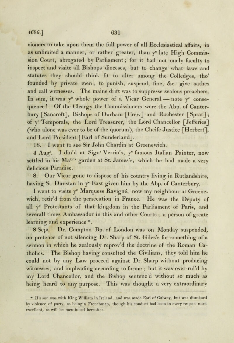 sioners to take upon them the full power of all Ecclesiastical affairs, in as unlimited a manner, or rather greater, than y® late High Commis- sion Court, abrogated by Parliament; for it had not onely faculty to inspect and visite all Bishops dioceses, but to change what laws and statutes they should think fit to alter among the Colledges, tho’ founded by private men; to punish, suspend, fine, &c. give oathes and call witnesses. The malne drift was to suppresse zealous preachers. In sum, it was y® whole power of a Vicar General — note y® conse- quence ! Of the Clevurgy the Commissioners were the Abp. of Canter- bury []Sancroft]j, Bishops of Durham [|Crew] and Rochester [[Sprat^ ; of y® Temporals, the Lord Treasurer, the Lord Chancellor [JefferlesJ (who alone was ever to be of the quorum), the Chelfe Justice [Herbert]], and Lord President [Earl of Sunderland]. 18. I went to see Sir John Chardin at Greenewlch. 4 Aug‘. I din’d at Sigir Verrlo’s, y® famous Italian Painter, now settled in his garden at St. James’s, which he had made a very delicious Paradise. 8. Our Vicar gone to dispose of his country living in Rutlandshire, having St. Dunstan in y® East given him by the Abp. of Canterbury. I went to visite y® Marquess Ravlgn^, now my neighbour at Greene- wlch, retir’d from the persecution in France. He was the Deputy of all y® Protestants of that kingdom in the Parliament of Paris, and severall times Ambassador in this and other Courts ; a person of greate learning and experience *. 8 Sept. Dr. Compton Bp. of London was on Monday suspended, on pretence of not silencing Dr. Sharp of St. Giles’s for something of a sermon in which he zealously reprov’d the doctrine of the Roman Ca- tholics. The Bishop having consulted the Civilians, they told him he could not by any Law proceed against Dr. Sharp without producing witnesses, and impleading according to forme ; but It was over-rul’d by my Lord Chancellor, and the Bishop sentenc’d without so much as being heard to any purpose. This was thought a very extraordinary * His son was with King William in Ireland, and was made Earl of Galway, but was dismissed by violence of party, as being a Frencbman, though his conduct had been in every respect most excellent, as will be mentioned hereafter.