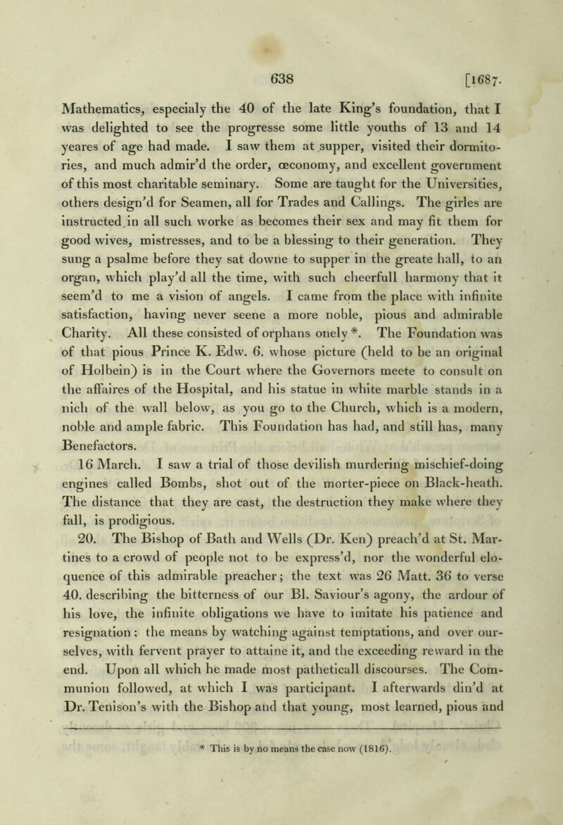 Mathematics, especialy the 40 of the late King’s foundation, that I was delighted to see the progresse some little youths of 13 and 14 yeares of age had made. I saw them at supper, visited their dormito- ries, and much admir’d the order, oeconomy, and excellent government of this most charitable seminary. Some are taught for the Universities, others design’d for Seamen, all for Trades and Callings. The girles are instructedjn all such worke as becomes their sex and may fit them for good wives, mistresses, and to be a blessing to their generation. They sung a psalme before they sat downe to supper in the greate hall, to an organ, which play’d all the time, with such cheerfull harmony that it seem’d to me a vision of angels. I came from the place with Infinite satisfaction, having never seene a more noble, pious and admirable Charity. All these consisted of orphans onely The Foundation was of that pious Prince K. Edw. 6. whose picture (held to be an original of Holbein) is in the Court where the Governors rneete to consult on the affaires of the Hospital, and his statue in white marble stands in a nlch of the wall below, as you go to the Church, which is a modern, noble and ample fabric. This Foundation has had, and still has, many Benefactors. 16 March. I saw a trial of those devilish murdering mischief-doing engines called Bombs, shot out of the morter-plece on Black-heath. The distance that they are cast, the destruction they make where they fall, is prodigious. 20. The Bishop of Bath and Wells (Dr. Ken) preach’d at St. Mar- tines to a crowd of people not to be express’d, nor the wonderful elo- quence of this admirable preacher; the text was 26 Matt. 36 to verse 40. describing the bitterness of our Bl. Saviour’s agony, the ardour of his love, the Infinite obligations we have to imitate his patience and resignation : the means by watching against temptations, and over our- selves, with fervent prayer to attalne it, and the exceeding reward in the end. Upon all which he made most pathetlcall discourses. The Com- munion followed, at which I was participant. I afterwards din’d at Dr. Tenlson’s with the Bishop and that young, most learned, pious and * This is by no means the case now (1816).