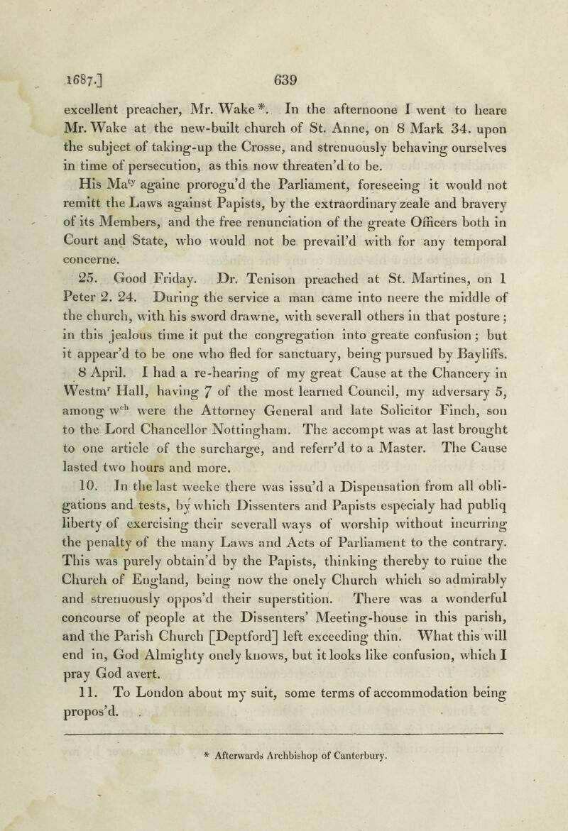 excellent preacher, Mr. Wake*. In the afternoone I went to heare Mr. Wake at the new-built church of St. Anne, on 8 Mark 34. upon the subject of taking-up the Crosse, and strenuously behaving ourselves in time of persecution, as this now threaten’d to be. His Ma‘y agalne prorogu’d the Parliament, foreseeing it would not remitt the Laws against Papists, by the extraordinary zeale and bravery of its Members, and the free renunciation of the greate Officers both in Court and State, who would not be prevail’d with for any temporal concerne. 25. Good Friday. Dr. Tenlson preached at St. Martlnes, on 1 Peter 2. 24. During the service a man came into neere the middle of the church, with his sword drawne, with severall others in that posture; in this jealous time it put the congregation into greate confusion; but it appear’d to be one who fled for sanctuary, being pursued by Bayllffs. 8 April. 1 had a re-hearing of my great Cause at the Chancery in Westm* Hall, having 7 of the most learned Council, my adversary 5, among w'^'' were the Attorney General and late Solicitor Finch, son to the Lord Chancellor Nottingham. The accompt was at last brought to one article of the surcharge, and referr’d to a Master. The Cause lasted two hours and more. 10. In the last weeke there was issu’d a Dispensation from all obli- gations and tests, by which Dissenters and Papists especlaly had publlq liberty of exercising their severall ways of worship without incurring the penalty of the many Laws and Acts of Parliament to the contrary. This was purely obtain’d by the Papists, thinking thereby to ruine the Church of England, being now the onely Church which so admirably and strenuously oppos’d their superstition. There was a wonderful concourse of people at the Dissenters’ Meeting-house in this parish, and the Parish Church [Deptford] left exceeding thin. What this will end in, God Almighty onely knows, but it looks like confusion, which I pray God avert. 11. To London about my suit, some terms of accommodation being propos’d. * Afterwards Archbishop of Canterbury.